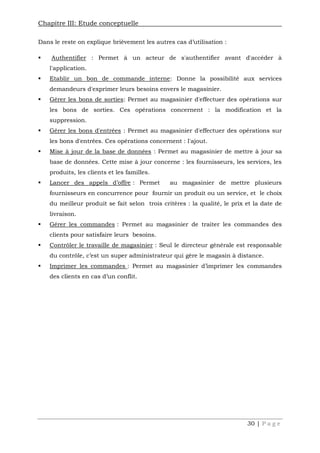 Chapitre III: Etude conceptuelle
30 | P a g e
Dans le reste on explique brièvement les autres cas d’utilisation :
 Authentifier : Permet à un acteur de s'authentifier avant d'accéder à
l'application.
 Etablir un bon de commande interne: Donne la possibilité aux services
demandeurs d'exprimer leurs besoins envers le magasinier.
 Gérer les bons de sorties: Permet au magasinier d'effectuer des opérations sur
les bons de sorties. Ces opérations concernent : la modification et la
suppression.
 Gérer les bons d'entrées : Permet au magasinier d'effectuer des opérations sur
les bons d'entrées. Ces opérations concernent : l'ajout.
 Mise à jour de la base de données : Permet au magasinier de mettre à jour sa
base de données. Cette mise à jour concerne : les fournisseurs, les services, les
produits, les clients et les familles.
 Lancer des appels d’offre : Permet au magasinier de mettre plusieurs
fournisseurs en concurrence pour fournir un produit ou un service, et le choix
du meilleur produit se fait selon trois critères : la qualité, le prix et la date de
livraison.
 Gérer les commandes : Permet au magasinier de traiter les commandes des
clients pour satisfaire leurs besoins.
 Contrôler le travaille de magasinier : Seul le directeur générale est responsable
du contrôle, c’est un super administrateur qui gère le magasin à distance.
 Imprimer les commandes : Permet au magasinier d’imprimer les commandes
des clients en cas d’un conflit.
 