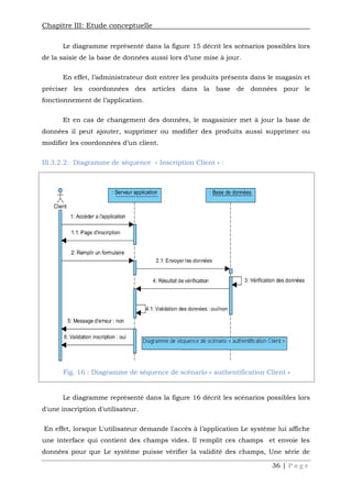 Chapitre III: Etude conceptuelle
36 | P a g e
Le diagramme représenté dans la figure 15 décrit les scénarios possibles lors
de la saisie de la base de données aussi lors d’une mise à jour.
En effet, l’administrateur doit entrer les produits présents dans le magasin et
préciser les coordonnées des articles dans la base de données pour le
fonctionnement de l’application.
Et en cas de changement des données, le magasinier met à jour la base de
données il peut ajouter, supprimer ou modifier des produits aussi supprimer ou
modifier les coordonnées d’un client.
III.3.2.2. Diagramme de séquence « Inscription Client » :
Le diagramme représenté dans la figure 16 décrit les scénarios possibles lors
d'une inscription d'utilisateur.
En effet, lorsque L'utilisateur demande l'accès à l’application Le système lui affiche
une interface qui contient des champs vides. Il remplit ces champs et envoie les
données pour que Le système puisse vérifier la validité des champs, Une série de
Fig. 16 : Diagramme de séquence de scénario « authentification Client »
 