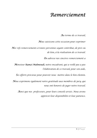 4 | P a g e
Remerciement
Au terme de ce travail,
Nous saisissons cette occasion pour exprimer
Nos vifs remerciements à toutes personnes ayant contribué, de prés ou
de loin, à la réalisation de ce travail.
On adresse nos sincères remerciement a
Monsieur Ramzi Mahmoudi, notre encadrant, qui a veillé pas a pas
l’élaboration de ce travail, pour son aide,
Ses efforts précieux pour pouvoir nous mettre dans le bon chemin.
Nous exprimons également notre gratitude aux membres de jury, qui
nous ont honorés de juger notre travail.
Ainsi que nos professeurs, pour leurs conseils avisés. Nous avons
apprécié leur disponibilité et leur patience.
 