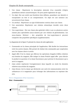 Chapitre III: Etude conceptuelle
41 | P a g e
 Une classe : Représente la description abstraite d'un ensemble d'objets
possédants mêmes caractéristiques. On peut parler également de type.
 Un objet: Est une entité aux frontières bien définies, possédant une identité et
encapsulant un état et un comportement. Un objet est une instance (ou
occurrence) d'une classe.
 Un attribut : Représente un type d'information contenu dans une classe.
 Une association: Représente une relation sémantique durable entre deux
classes.
 Une superclasse : Est une classe plus générale reliée à une ou plusieurs autres
classes plus spécialisées (sous-classes) par une relation de généralisation. Les
sous-classes« Héritent » des propriétés de leur superclasse et peuvent
comporter des propriétés spécifiques supplémentaires.
Le diagramme de la figure 21 présente les classes de notre application :
 Commande est la classe principale de l'application. Elle facilite les interactions
entre les autres classes. Elle permet de réaliser des commandes par coopération
avec les classes client et article.
 Appel offre C'est la classe qui effectue les opérations d'appels d'offres relatives
aux besoins du magasin, Elle intègre la classe Produit appel offre pour décrire
le produit en question et la classe fournisseur pour préciser le fournisseur qui a
servi le magasin.
 class article représente l'enregistrement dans laquelle on stock les données
relatives aux articles du magasin.
 class forum c'est la classe qui déclenche une sorte de communication entre les
utilisateurs et le magasinier pour échanger des informations ou exprimer des
avis.
III.3.3. Diagramme d’état transition :
Etat : Commander :
 