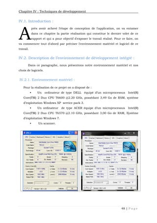 Chapitre IV : Techniques de développement
48 | P a g e
IV.1. Introduction :
près avoir achevé l'étape de conception de l'application, on va entamer
dans ce chapitre la partie réalisation qui constitue le dernier volet de ce
rapport et qui a pour objectif d'exposer le travail réalisé. Pour ce faire, on
va commencer tout d'abord par préciser l'environnement matériel et logiciel de ce
travail.
IV.2. Description de l’environnement de développement intégré :
Dans ce paragraphe, nous présentons notre environnement matériel et nos
choix de logiciels.
IV.2.1. Environnement matériel :
Pour la réalisation de ce projet on a disposé de :
 Un ordinateur de type DELL équipé d’un microprocessus Intel(R)
Core(TM) 2 Duo CPU T6600 @2.20 GHz, possédant 3,49 Go de RAM, système
d’exploitation Windows XP service pack 3.
 Un ordinateur de type ACER équipe d’un microprocessus Intel(R)
Core(TM) 2 Duo CPU T6570 @2.10 GHz, possédant 3,00 Go de RAM, Système
d’exploitation Windows 7.
 Un scanner.
A
 