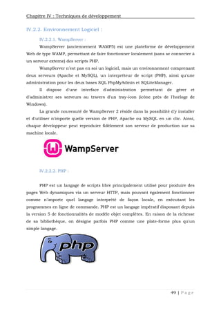 Chapitre IV : Techniques de développement
49 | P a g e
IV.2.2. Environnement Logiciel :
IV.2.2.1. WampServer :
WampServer (anciennement WAMP5) est une plateforme de développement
Web de type WAMP, permettant de faire fonctionner localement (sans se connecter à
un serveur externe) des scripts PHP.
WampServer n'est pas en soi un logiciel, mais un environnement comprenant
deux serveurs (Apache et MySQL), un interpréteur de script (PHP), ainsi qu'une
administration pour les deux bases SQL PhpMyAdmin et SQLiteManager.
Il dispose d'une interface d'administration permettant de gérer et
d'administrer ses serveurs au travers d'un tray-icon (icône près de l'horloge de
Windows).
La grande nouveauté de WampServer 2 réside dans la possibilité d'y installer
et d'utiliser n'importe quelle version de PHP, Apache ou MySQL en un clic. Ainsi,
chaque développeur peut reproduire fidèlement son serveur de production sur sa
machine locale.
IV.2.2.2. PHP :
PHP est un langage de scripts libre principalement utilisé pour produire des
pages Web dynamiques via un serveur HTTP, mais pouvant également fonctionner
comme n'importe quel langage interprété de façon locale, en exécutant les
programmes en ligne de commande. PHP est un langage impératif disposant depuis
la version 5 de fonctionnalités de modèle objet complètes. En raison de la richesse
de sa bibliothèque, on désigne parfois PHP comme une plate-forme plus qu'un
simple langage.
 