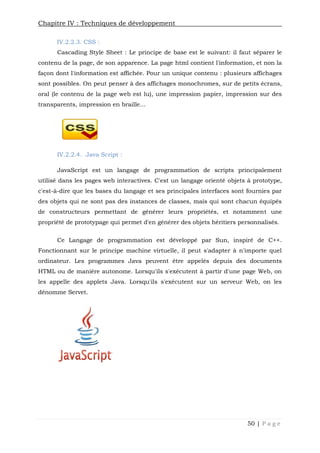 Chapitre IV : Techniques de développement
50 | P a g e
IV.2.2.3. CSS :
Cascading Style Sheet : Le principe de base est le suivant: il faut séparer le
contenu de la page, de son apparence. La page html contient l'information, et non la
façon dont l'information est affichée. Pour un unique contenu : plusieurs affichages
sont possibles. On peut penser à des affichages monochromes, sur de petits écrans,
oral (le contenu de la page web est lu), une impression papier, impression sur des
transparents, impression en braille…
IV.2.2.4. Java Script :
JavaScript est un langage de programmation de scripts principalement
utilisé dans les pages web interactives. C'est un langage orienté objets à prototype,
c'est-à-dire que les bases du langage et ses principales interfaces sont fournies par
des objets qui ne sont pas des instances de classes, mais qui sont chacun équipés
de constructeurs permettant de générer leurs propriétés, et notamment une
propriété de prototypage qui permet d'en générer des objets héritiers personnalisés.
Ce Langage de programmation est développé par Sun, inspiré de C++.
Fonctionnant sur le principe machine virtuelle, il peut s'adapter à n'importe quel
ordinateur. Les programmes Java peuvent être appelés depuis des documents
HTML ou de manière autonome. Lorsqu'ils s'exécutent à partir d'une page Web, on
les appelle des applets Java. Lorsqu'ils s'exécutent sur un serveur Web, on les
dénomme Servet.
Chapitre IV : Techniques de développement
50 | P a g e
IV.2.2.3. CSS :
Cascading Style Sheet : Le principe de base est le suivant: il faut séparer le
contenu de la page, de son apparence. La page html contient l'information, et non la
façon dont l'information est affichée. Pour un unique contenu : plusieurs affichages
sont possibles. On peut penser à des affichages monochromes, sur de petits écrans,
oral (le contenu de la page web est lu), une impression papier, impression sur des
transparents, impression en braille…
IV.2.2.4. Java Script :
JavaScript est un langage de programmation de scripts principalement
utilisé dans les pages web interactives. C'est un langage orienté objets à prototype,
c'est-à-dire que les bases du langage et ses principales interfaces sont fournies par
des objets qui ne sont pas des instances de classes, mais qui sont chacun équipés
de constructeurs permettant de générer leurs propriétés, et notamment une
propriété de prototypage qui permet d'en générer des objets héritiers personnalisés.
Ce Langage de programmation est développé par Sun, inspiré de C++.
Fonctionnant sur le principe machine virtuelle, il peut s'adapter à n'importe quel
ordinateur. Les programmes Java peuvent être appelés depuis des documents
HTML ou de manière autonome. Lorsqu'ils s'exécutent à partir d'une page Web, on
les appelle des applets Java. Lorsqu'ils s'exécutent sur un serveur Web, on les
dénomme Servet.
Chapitre IV : Techniques de développement
50 | P a g e
IV.2.2.3. CSS :
Cascading Style Sheet : Le principe de base est le suivant: il faut séparer le
contenu de la page, de son apparence. La page html contient l'information, et non la
façon dont l'information est affichée. Pour un unique contenu : plusieurs affichages
sont possibles. On peut penser à des affichages monochromes, sur de petits écrans,
oral (le contenu de la page web est lu), une impression papier, impression sur des
transparents, impression en braille…
IV.2.2.4. Java Script :
JavaScript est un langage de programmation de scripts principalement
utilisé dans les pages web interactives. C'est un langage orienté objets à prototype,
c'est-à-dire que les bases du langage et ses principales interfaces sont fournies par
des objets qui ne sont pas des instances de classes, mais qui sont chacun équipés
de constructeurs permettant de générer leurs propriétés, et notamment une
propriété de prototypage qui permet d'en générer des objets héritiers personnalisés.
Ce Langage de programmation est développé par Sun, inspiré de C++.
Fonctionnant sur le principe machine virtuelle, il peut s'adapter à n'importe quel
ordinateur. Les programmes Java peuvent être appelés depuis des documents
HTML ou de manière autonome. Lorsqu'ils s'exécutent à partir d'une page Web, on
les appelle des applets Java. Lorsqu'ils s'exécutent sur un serveur Web, on les
dénomme Servet.
 