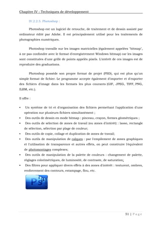 Chapitre IV : Techniques de développement
51 | P a g e
IV.2.2.5. Photoshop :
Photoshop est un logiciel de retouche, de traitement et de dessin assisté par
ordinateur édité par Adobe. Il est principalement utilisé pour les traitements de
photographies numériques.
Photoshop travaille sur les images matricielles (également appelées "bitmap",
à ne pas confondre avec le format d'enregistrement Windows bitmap) car les images
sont constituées d'une grille de points appelés pixels. L'intérêt de ces images est de
reproduire des graduations.
Photoshop possède son propre format de projet (PSD), qui est plus qu'un
simple format de fichier. Le programme accepte également d'importer et d'exporter
des fichiers d'image dans les formats les plus courants (GIF, JPEG, TIFF, PNG,
ILBM, etc.).
Il offre :
 Un système de tri et d'organisation des fichiers permettant l'application d'une
opération sur plusieurs fichiers simultanément ;
 Des outils de dessin en mode bitmap : pinceau, crayon, formes géométriques ;
 Des outils de sélection de zones de travail (ou zones d'intérêt) : lasso, rectangle
de sélection, sélection par plage de couleur;
 Des outils de copie, collage et duplication de zones de travail;
 Des outils de manipulation de calques : par l'empilement de zones graphiques
et l'utilisation de transparence et autres effets, on peut construire l'équivalent
de photomontages complexes;
 Des outils de manipulation de la palette de couleurs : changement de palette,
réglages colorimétriques, de luminosité, de contraste, de saturation;
 Des filtres pour appliquer divers effets à des zones d'intérêt : texturent, ombres,
renforcement des contours, estampage, flou, etc.
Chapitre IV : Techniques de développement
51 | P a g e
IV.2.2.5. Photoshop :
Photoshop est un logiciel de retouche, de traitement et de dessin assisté par
ordinateur édité par Adobe. Il est principalement utilisé pour les traitements de
photographies numériques.
Photoshop travaille sur les images matricielles (également appelées "bitmap",
à ne pas confondre avec le format d'enregistrement Windows bitmap) car les images
sont constituées d'une grille de points appelés pixels. L'intérêt de ces images est de
reproduire des graduations.
Photoshop possède son propre format de projet (PSD), qui est plus qu'un
simple format de fichier. Le programme accepte également d'importer et d'exporter
des fichiers d'image dans les formats les plus courants (GIF, JPEG, TIFF, PNG,
ILBM, etc.).
Il offre :
 Un système de tri et d'organisation des fichiers permettant l'application d'une
opération sur plusieurs fichiers simultanément ;
 Des outils de dessin en mode bitmap : pinceau, crayon, formes géométriques ;
 Des outils de sélection de zones de travail (ou zones d'intérêt) : lasso, rectangle
de sélection, sélection par plage de couleur;
 Des outils de copie, collage et duplication de zones de travail;
 Des outils de manipulation de calques : par l'empilement de zones graphiques
et l'utilisation de transparence et autres effets, on peut construire l'équivalent
de photomontages complexes;
 Des outils de manipulation de la palette de couleurs : changement de palette,
réglages colorimétriques, de luminosité, de contraste, de saturation;
 Des filtres pour appliquer divers effets à des zones d'intérêt : texturent, ombres,
renforcement des contours, estampage, flou, etc.
Chapitre IV : Techniques de développement
51 | P a g e
IV.2.2.5. Photoshop :
Photoshop est un logiciel de retouche, de traitement et de dessin assisté par
ordinateur édité par Adobe. Il est principalement utilisé pour les traitements de
photographies numériques.
Photoshop travaille sur les images matricielles (également appelées "bitmap",
à ne pas confondre avec le format d'enregistrement Windows bitmap) car les images
sont constituées d'une grille de points appelés pixels. L'intérêt de ces images est de
reproduire des graduations.
Photoshop possède son propre format de projet (PSD), qui est plus qu'un
simple format de fichier. Le programme accepte également d'importer et d'exporter
des fichiers d'image dans les formats les plus courants (GIF, JPEG, TIFF, PNG,
ILBM, etc.).
Il offre :
 Un système de tri et d'organisation des fichiers permettant l'application d'une
opération sur plusieurs fichiers simultanément ;
 Des outils de dessin en mode bitmap : pinceau, crayon, formes géométriques ;
 Des outils de sélection de zones de travail (ou zones d'intérêt) : lasso, rectangle
de sélection, sélection par plage de couleur;
 Des outils de copie, collage et duplication de zones de travail;
 Des outils de manipulation de calques : par l'empilement de zones graphiques
et l'utilisation de transparence et autres effets, on peut construire l'équivalent
de photomontages complexes;
 Des outils de manipulation de la palette de couleurs : changement de palette,
réglages colorimétriques, de luminosité, de contraste, de saturation;
 Des filtres pour appliquer divers effets à des zones d'intérêt : texturent, ombres,
renforcement des contours, estampage, flou, etc.
 