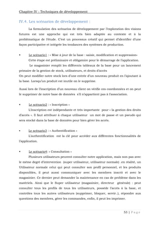 Chapitre IV : Techniques de développement
53 | P a g e
IV.4. Les scénarios de développement :
La formulation des scénarios de développement par l’exploration des visions
futures est une approche qui est très bien adaptée au contexte et à la
problématique de l’étude. C’est un processus créatif qui permet d’identifier d’une
façon participative et intégrée les tendances des systèmes de production.
 Le scénario1 : « Mise à jour de la base : saisie, modification et suppression»
Cette étape est préliminaire et obligatoire pour le démarrage de l’application.
Le magasinier remplit les différents tableaux de la base pour un lancement
primaire de la gestion de stock, utilisateurs, et droits d’accès
On peut modifier notre stock lors d’une entrée d’un nouveau produit en l’ajoutant à
la base. Lorsqu’un produit est inutile on le supprime.
Aussi lors de l’inscription d’un nouveau client on vérifie ces coordonnées et on peut
le supprimer de notre base de données s’il n’appartient pas à l’association.
 Le scénario2 : « Inscription »
L’inscription est indépendante et très importante pour « la gestion des droits
d’accès ». Il faut attribuer à chaque utilisateur un mot de passe et un pseudo qui
sera stocké dans la base de données pour bien gérer les accès.
 Le scénario3 : « Authentification »
L’authentification est la clé pour accéder aux différentes fonctionnalités de
l’application.
 Le scénario4: « Consultation »
Plusieurs utilisateurs peuvent consulter notre application, mais non pas avec
le même degré d’intervention (super utilisateur, utilisateur normale) .en réalité, un
Utilisateur normale celui qui peut consulter son profil personnel, et les produits
disponibles, il peut aussi communiquer avec les membres inscrit et avec le
magasinier. Ce dernier peut demander la maintenance en cas de problème dans les
matériels. Ainsi que le Super utilisateur (magasinier, directeur générale) : peut
consulter tous les profils de tous les utilisateurs, possède l’accès à la base, et
contrôles tous les autres utilisateurs (supprimer, bloquer, servir..), répondre aux
questions des membres, gérer les commandes, enfin, il peut les imprimer.
 