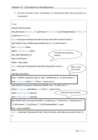 Chapitre IV : Techniques de développement
56 | P a g e
 On peut consulter notre commande, en saisissant la date dans la quelle on a
commandé.
<?php
if(isset($_GET['envoyer']))
{if($_GET['article'] == NULL OR $_GET['qte1'] == NULL OR $_GET['SelectedDate'] == NULL OR
$_GET['ncin'] == NULL)
{echo '<script type="text/javascript">alert("champs doivent être remplis!")</script>';}
$sql="SELECT Qte_A FROM articles WHERE Des_A= '".$_GET["article"]."'";
$res = mysql_query($sql);
$ligne=mysql_fetch_array($res);
$qte_dispo=$ligne['Qte_A'];
$qte1=$_GET['qte1'];
if($qte1 > $qte_dispo)
{echo '<script type="text/javascript">alert("qte indisponible")</script>';}
else{
$qte=$qte_dispo-$qte1;
$sql1 = "UPDATE articles SET Qte_A='".$qte."' WHERE Des_A= '".$_GET["article"]."'";
$req = mysql_query($sql1)or die ('Erreur : '.mysql_error() );
$sql="SELECT nom,prenom FROM client WHERE ncin = '".$_GET['ncin']."' ";
$result = mysql_query($sql,$base) or die ('Erreur : '.mysql_error() );
$total = mysql_num_rows($result);
$row = mysql_fetch_array($result);
$sql='INSERT INTO commande VALUES("","'.$_GET['ncin'].'","'.$row["nom"].'","'.$row["prenom"].'",
"'.$_GET['article'].'","'.$_GET['qte1'].'","'.$_GET['SelectedDate'].'",now())';
$sql = mysql_query($sql);
echo' <script type="text/javascript">alert ("votre commande a été traité avec succès")</script>';}}
?>
Contrôle des données
saisies
Insertion dans la base
Mise a jour
de la base
 