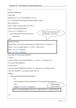 Chapitre IV : Techniques de développement
57 | P a g e
<?php
if(isset($_GET['afficher']))
{ $error=false
if($_GET['ncin'] == NULL OR $_GET["date"] == NULL){
echo "<script>alert('Tout les champs doivent être remplis!');</script>";
$ncin=$_GET['ncin'];
$stmt = "Select * from client where ncin='".$ncin."'";
$result = mysql_query($stmt,$base);
if (mysql_num_rows($result) == 0) {
echo "<script>alert('Ncin incorrecte!');</script>";
$error=true; }}
else{
$date=$_GET['date'];
$select="select * from commande where datecomm='".$date."' && ncin='".$_GET['ncin']."' ";
$result = mysql_query($select,$base) or die ('Erreur : '.mysql_error() );
$total = mysql_num_rows($result);
$row = mysql_fetch_array($result) ;
echo<table><tr><td><font color="#0097C5">
Le Client :
</td><td> <strong><u><font color="#0097C5">".$row['nom']." ".$row["prenom"]."</td>
<tr><td><font color="#0097C5">
A Commander le :
</td><td><font color="#0097C5"><strong><u>".$row['datecomm']."</u></strong></td><td>
<font color="#0097C5"> la commande suivante :</td></tr>";
if($total) {
?><table border="3"style="background-color:white";>
<tr>
<td><strong>Article</td><td><strong>Qte</td><td><strong>Date besoins</td></tr>
<?php
while($row = mysql_fetch_array($result)) {
echo" <tr><td>".$row["article"]."</td><td>".$row["qte"]."</td><td>".$row["date"]."</td></tr>";
}} }
Requête de sélection de la
commande à consulter
L’affichage de
la commande
 
