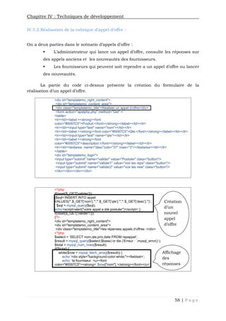 Chapitre IV : Techniques de développement
58 | P a g e
IV.5.2.Réalisation de la rubrique d’appel d’offre :
On a deux parties dans le scénario d’appels d’offre :
 L’administrateur qui lance un appel d’offre, consulte les réponses sur
des appels anciens et les nouveautés des fournisseurs.
 Les fournisseurs qui peuvent soit rependre a un appel d’offre ou lancer
des nouveautés.
La partie du code ci-dessus présente la création du formulaire de la
réalisation d’un appel d’offre.
<div id="templatemo_right_content">
<div id="templatemo_content_area">
<div class="templatemo_title">Réaliser un appel d'offre</div>
<form action="apelphp.php" method="Get" >
<table>
<tr><td><label ><strong><font
color="#0097C5">Produit:</font></strong></label></td></tr>
<tr><td><input type="text" name="nom"></td></tr>
<tr><td><label ><strong><font color="#0097C5">Qte:</font></strong></label></td></tr>
<tr><td><input type="text" name="qte"></td></tr>
<tr><td><label ><strong><font
color="#0097C5">description:</font></strong></label></td></tr>
<tr><td><textarea name="desc"cols="37" rows="3"></textarea></td></tr>
</table>
<div id="templatemo_login">
<input type="submit" name="valider" value="Postuler" class="button"/>
<input type="submit" name="valider1" value="voir les reps" class="button"/>
<input type="submit" name="valider2" value="voir les new" class="button"/>
</div></div></div></div>
<?php
if(isset($_GET['valider']))
{$sql='INSERT INTO appel
VALUES("'.$_GET['nom'].'","'.$_GET['qte'].'","'.$_GET['desc'].'")';
$sql = mysql_query($sql);
echo'<script>alert("votre appel a été postuler")</script>';}
if(isset($_GET['valider1']))
{?>
<div id="templatemo_right_content">
<div id="templatemo_content_area">
<div class="templatemo_title">les répenses appels d'offres :</div>
<?php
$select = 'SELECT nom,qte,prix,date FROM repappel';
$result = mysql_query($select,$base) or die ('Erreur : '.mysql_error() );
$total = mysql_num_rows($result);
if($total) {
while($row = mysql_fetch_array($result)) {
echo '<div style="background-color:white;"><fieldset>';
echo ' le fourniseur :<u><font
color="#0097C5"><strong>'.$row["nom"].'</strong></font></u>';
Création
d’un
nouvel
appel
d’offre
Affichage
des
réponses
 