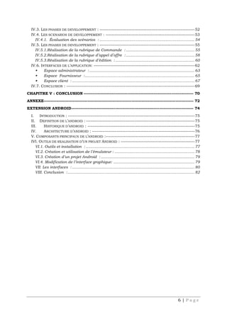6 | P a g e
IV.3. LES PHASES DE DEVELOPPEMENT : ---------------------------------------------------------------52
IV.4. LES SCENARIOS DE DEVELOPPEMENT : -----------------------------------------------------------53
IV.4.1. Évaluation des scénarios : ................................................................................... 54
IV.5. LES PHASES DE DEVELOPPEMENT : ---------------------------------------------------------------55
IV.5.1.Réalisation de la rubrique de Commande : ............................................................ 55
IV.5.2.Réalisation de la rubrique d’appel d’offre :............................................................ 58
IV.5.3.Réalisation de la rubrique d’édition : ..................................................................... 60
IV.6. INTERFACES DE L’APPLICATION: -------------------------------------------------------------------62
 Espace administrateur :............................................................................................ 63
 Espace Fournisseur :................................................................................................ 65
 Espace client : ........................................................................................................... 67
IV.7. CONCLUSION : -------------------------------------------------------------------------------------69
CHAPITRE V : CONCLUSION -------------------------------------------------------------------------------- 70
ANNEXE------------------------------------------------------------------------------------------------------------- 72
EXTENSION ANDROID----------------------------------------------------------------------------------------- 74
I. INTRODUCTION : ------------------------------------------------------------------------------------75
II. DEFINITION DE L’ANDROID : ------------------------------------------------------------------------75
III. HISTORIQUE D’ANDROID : -----------------------------------------------------------------------75
IV. ARCHITECTURE D’ANDROID : --------------------------------------------------------------------76
V. COMPOSANTS PRINCIPAUX DE L’ANDROID :-----------------------------------------------------------77
IVI. OUTILS DE REALISATION D’UN PROJET ANDROID : -------------------------------------------------77
VI.1. Outils et installation : ............................................................................................... 77
VI.2. Création et utilisation de l’émulateur : ...................................................................... 78
VI.3. Création d’un projet Android :.................................................................................. 79
VI.4. Modification de l’interface graphique: ....................................................................... 79
VII. Les interfaces : ........................................................................................................... 80
VIII. Conclusion :............................................................................................................... 82
 