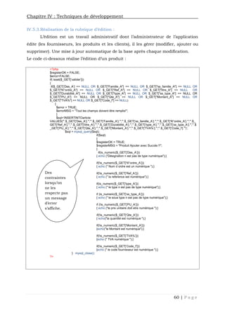 Chapitre IV : Techniques de développement
60 | P a g e
IV.5.3.Réalisation de la rubrique d’édition :
L’édition est un travail administratif dont l’administrateur de l’application
édite (les fournisseurs, les produits et les clients), il les gérer (modifier, ajouter ou
supprimer). Une mise à jour automatique de la base après chaque modification.
Le code ci-dessous réalise l’édition d’un produit :
<?php
$registerOK = FALSE;
$error=FALSE;
if( isset($_GET['valider']))
{
if($_GET['Des_A'] == NULL OR $_GET["Famille_A"] == NULL OR $_GET["ss_famille_A"] == NULL OR
$_GET["N°ordre_A"] == NULL OR $_GET["Ref_A"] == NULL OR $_GET["titre_A"] == NULL OR
$_GET["Durabilité_A"] == NULL OR $_GET["type_A"] == NULL OR $_GET["ss_type_A"] == NULL OR
$_GET["PU_A"] == NULL OR $_GET["Qte_A"] == NULL OR $_GET["Montant_A"] == NULL OR
$_GET["TVA%"] == NULL OR $_GET["Code_f"] == NULL)
{
$error = TRUE;
$errorMSG = "Tout les champs doivent être remplis!";
}
$sql='INSERTINTOarticle
VALUES("'.$_GET['Des_A'].'","'.$_GET['Famille_A'].'","'.$_GET['ss_famille_A'].'","'.$_GET['N°ordre_A'].'","'.$_
GET['Ref_A'].'","'.$_GET['titre_A'].'","'.$_GET['Durabilité_A'].'","'.$_GET['type_A'].'","'.$_GET['ss_type_A'].'","'.$
_GET['PU_A'].'","'.$_GET['Qte_A'].'","'.$_GET['Montant_A'].'","'.$_GET['TVA%'].'","'.$_GET['Code_f'].'")';
$sql = mysql_query($sql);
if($sql)
{
$registerOK = TRUE;
$registerMSG = "Produit Ajouter avec Succés !!";
}
if(is_numeric($_GET['Des_A']))
{ echo ("Désignation n est pas de type numérique");}
if(!is_numeric($_GET['N°ordre_A']))
{ echo (" Num d ordre est un numérique ");}
if(!is_numeric($_GET['Ref_A']))
{ echo (" la reference est numérique");}
if(is_numeric($_GET['type_A']))
{ echo (" le type n est pas de type numérique");}
if (is_numeric($_GET['ss_type_A']))
{ echo (" le sous type n est pas de type numérique");}
if (!is_numeric($_GET['PU_A']))
{ echo ("le prix unitaire doit etre numérique ");}
if(!is_numeric($_GET['Qte_A']))
{ echo("la quantité est numérique ");}
if(!is_numeric($_GET['Montant_A']))
{echo("le Montant est numérique");}
if(!is_numeric($_GET['TVA%']))
{echo (" TVA numérique ");}
if(!is_numeric($_GET['Code_f']))
{echo (" le code fournisseur est numérique ");}
} mysql_close();
?>
Des
contraintes
lorsqu’on
ne les
respecte pas
un message
d’errer
s’affiche.
 
