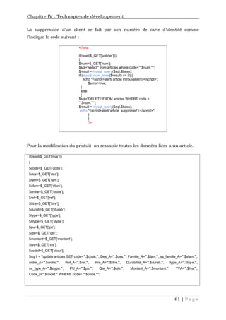 Chapitre IV : Techniques de développement
61 | P a g e
La suppression d’un client se fait par son numéro de carte d’identité comme
l’indique le code suivant :
<?php
if(isset($_GET['valider']))
{
$num=$_GET['num'];
$sql="select* from articles where code='".$num."'";
$result = mysql_query($sql,$base);
if (mysql_num_rows($result) == 0) {
echo "<script>alert('article introuvable!');</script>";
$error=true;
}
else
{
$sql="DELETE FROM articles WHERE code =
'".$num."'" ;
$result = mysql_query($sql,$base);
echo "<script>alert('article supprimer!');</script>";
}
}
?>
Pour la modification du produit on ressaisie toutes les données liées a un article.
if(isset($_GET['maj']))
{
$code=$_GET['code'];
$des=$_GET['des'];
$fam=$_GET['fam'];
$sfam=$_GET['sfam'];
$ordre=$_GET['ordre'];
$ref=$_GET['ref'];
$titre=$_GET['titre'];
$durab=$_GET['durab'];
$type=$_GET['type'];
$stype=$_GET['stype'];
$pu=$_GET['pu'];
$qte=$_GET['qte'];
$montant=$_GET['montant'];
$tva=$_GET['tva'];
$codef=$_GET['cfour'];
$sql1 = "update articles SET code='".$code."', Des_A='".$des."', Famille_A='".$fam."', ss_famille_A='".$sfam."',
ordre_A='".$ordre."', Ref_A='".$ref."', titre_A='".$titre."', Durabilité_A='".$durab."', type_A='".$type."',
ss_type_A='".$stype."', PU_A='".$pu."', Qte_A='".$qte."', Montant_A='".$montant."', TVA='".$tva."',
Code_f='".$codef."' WHERE code= '".$code."'";
 