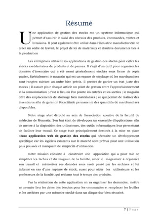 7 | P a g e
Résumé
ne application de gestion des stocks est un système informatique qui
permet d'assurer le suivi des niveaux des produits, commandes, ventes et
livraisons. Il peut également être utilisé dans l'industrie manufacturière de
créer un ordre de travail, le projet de loi de matériaux et d'autres documents liés à
la production
Les entreprises utilisent les applications de gestion des stocks pour éviter les
stocks excédentaires de produits et de pannes. Il s'agit d'un outil pour organiser les
données d'inventaire qui a été avant généralement stockés sous forme de copie
papier, Spécialement le magasin qui est un espace de stockage où les marchandises
sont rangées suivant un ordre bien précis. Il permet de garder un état juste des
stocks ; il assure pour chaque article un point de gestion entre l’approvisionnement
et la consommation ; c’est le lieu où l’on pointe les entrées et les sorties ; le magasin
offre des emplacements de stockage bien matérialisés ; ce qui permet de réaliser des
inventaires afin de garantir l’exactitude permanente des quantités de marchandises
disponibles.
Notre stage s’est déroulé au sein de l’association sportive de la faculté de
médecine de Monastir, Son but était de développer un ensemble d’applications afin
de mettre à la disposition des utilisateurs, des outils informatiques leur permettant
de faciliter leur travail. Ce stage était principalement destinés à la mise en place
d’une application web de gestion des stocks qui nécessite un développement
spécifique car les logiciels existants sur le marché sont prévus pour une utilisation
plus poussée et manquent de simplicité d’utilisation.
Notre mission consiste à construire une application qui a pour rôle de
simplifier les taches et du magasin de la faculté, aider le magasinier à organiser
son travail et mémoriser ses données sans avoir passé par les archives et lui
informé en cas d’une rupture de stock, aussi pour aider les utilisateurs et les
professeurs de la faculté, qui réclame tout le temps des produits.
Par la réalisation de cette application on va organiser les demandes, mettre
en premier lieu les dates des besoins pour les commandes et remplacer les feuilles
et les archives par une mémoire stocké dans un disque dur bien sécurisé.
U
 