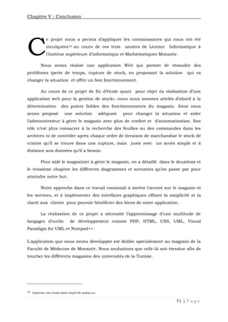 Chapitre V : Conclusion
71 | P a g e
e projet nous a permis d’appliquer les connaissances qui nous ont été
inculquées10 au cours de ces trois années de Licence Informatique à
l’institue supérieure d’informatique et Mathématiques Monastir.
Nous avons réalisé une application Web qui permet de résoudre des
problèmes (perte de temps, rupture de stock, en proposant la solution qui va
changer la situation et offrir un bon fonctionnement.
Au cours de ce projet de fin d’étude ayant pour objet «la réalisation d’une
application web pour la gestion de stock», nous nous sommes attelés d’abord à la
détermination des points faibles des fonctionnements du magasin. Ainsi nous
avons proposé une solution adéquate pour changer la situation et aider
l’administrateur à gérer le magasin avec plus de confort et d’automatisation. Son
rôle n’est plus consacrer à la recherche des feuilles ou des commandes dans les
archives ni de contrôler après chaque ordre de livraison de marchandise le stock de
crainte qu’il se trouve dans une rupture, mais juste avec un accès simple et à
distance aux données qu’il a besoin.
Pour aidé le magasinier à gérer le magasin, on a détaillé dans le deuxième et
le troisième chapitre les différents diagrammes et scenarios qu’on passe par pour
atteindre notre but.
Notre approche dans ce travail consistait à mettre l'accent sur le magasin et
les services, et à implémenter des interfaces graphiques offrant la simplicité et la
clarté aux clients pour pouvoir bénéficier des biens de notre application.
La réalisation de ce projet a nécessité l’apprentissage d’une multitude de
langages d’outils de développement comme PHP, HTML, CSS, UML, Visual
Paradigm for UML et Notepad++.
L'application que nous avons développée est dédiée spécialement au magasin de la
Faculté de Médecine de Monastir. Nous souhaitons que celle-là soit étendue afin de
toucher les différents magasins des universités de la Tunisie.
10 Imprimer une chose dans l'esprit de quelqu'un.
C
 
