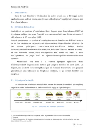 Extension Android
75 | P a g e
I. Introduction :
Dans le but d’améliorer l’utilisation de notre projet, on a développé notre
application sur android pour permettre aux utilisateurs d’y accéder directement par
leurs Smartphones.
II. Définition de l’android :
Android est un système d’exploitation Open Source pour Smartphones, PDA11 et
terminaux mobiles conçu par Android, une startup rachetée par Google, et annoncé
officiellement le 15 novembre 2007.
Afin de promouvoir ce système d’exploitation ouvert, Google a su fédérer12 autour
de lui une trentaine de partenaires réunis au sein de l’Open Handset Alliance13.Ils
ont comme principaux concurrents Apple avec iPhone OS qui équipe
l’iPhone,ResearchInMotionavec BlackBerryOS, Palm avec Nova ou webOS, Microsof
et son Windows Mobile, Nokia avec Symbian OS, libéré en 2008, et bien
sûr OpenMoko, le projet dont les spécifications logicielles et matérielles sont
ouvertes.
Android doit son nom à la startup éponyme spécialisée dans
le développement d’applications mobiles que Google a rachetée en août 2005. Le
logiciel, qui avait été surnommé gPhone par les rumeurs de marchés, sera proposé
gratuitement aux fabricants de téléphones mobiles, ce qui devrait faciliter son
adoption.
III. Historique d’android :
Les différentes versions d’Android ont toutes des noms de desserts (en anglais)
depuis la sortie de la version 1.5 et suivent une logique alphabétique :
Fig. 44 : Evolution des versions d’Android.
11 Est un ordinateur de poche dont l'usage est prévu originalement dans un but d'organisation.
12 Grouper
13 Est un consortium de plusieurs entreprises dont le but est de développer des normes ouvertes pour les
appareils de téléphonie mobile
 