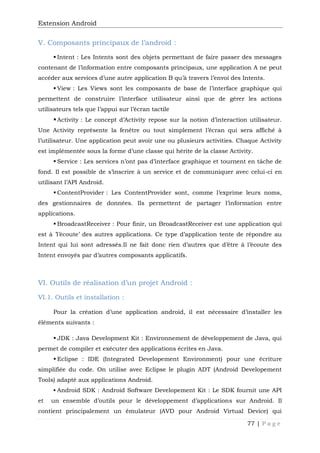 Extension Android
77 | P a g e
V. Composants principaux de l’android :
 Intent : Les Intents sont des objets permettant de faire passer des messages
contenant de l’information entre composants principaux, une application A ne peut
accéder aux services d’une autre application B qu’à travers l’envoi des Intents.
 View : Les Views sont les composants de base de l’interface graphique qui
permettent de construire l’interface utilisateur ainsi que de gérer les actions
utilisateurs tels que l’appui sur l’écran tactile
Activity : Le concept d’Activity repose sur la notion d’interaction utilisateur.
Une Activity représente la fenêtre ou tout simplement l’écran qui sera affiché à
l’utilisateur. Une application peut avoir une ou plusieurs activities. Chaque Activity
est implémentée sous la forme d’une classe qui hérite de la classe Activity.
 Service : Les services n’ont pas d’interface graphique et tournent en tâche de
fond. Il est possible de s’inscrire à un service et de communiquer avec celui-ci en
utilisant l’API Android.
 ContentProvider : Les ContentProvider sont, comme l’exprime leurs noms,
des gestionnaires de données. Ils permettent de partager l’information entre
applications.
 BroadcastReceiver : Pour finir, un BroadcastReceiver est une application qui
est à ’l’écoute’ des autres applications. Ce type d’application tente de répondre au
Intent qui lui sont adressés.Il ne fait donc rien d’autres que d’être à l’écoute des
Intent envoyés par d’autres composants applicatifs.
VI. Outils de réalisation d’un projet Android :
VI.1. Outils et installation :
Pour la création d’une application android, il est nécessaire d’installer les
éléments suivants :
 JDK : Java Development Kit : Environnement de développement de Java, qui
permet de compiler et exécuter des applications écrites en Java.
 Eclipse : IDE (Integrated Developement Environment) pour une écriture
simplifiée du code. On utilise avec Eclipse le plugin ADT (Android Developement
Tools) adapté aux applications Android.
 Android SDK : Android Software Developement Kit : Le SDK fournit une API
et un ensemble d’outils pour le développement d’applications sur Android. Il
contient principalement un émulateur (AVD pour Android Virtual Device) qui
 