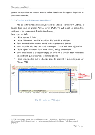 Extension Android
78 | P a g e
permet de modéliser un appareil mobile réel en définissant les options logicielles et
matérielles désirées.
VI.2. Création et utilisation de l’émulateur :
Afin de tester notre application, nous allons utiliser l’émulateur14 Android. Il
faudra donc créer un Android Virtual Device (AVD). Un AVD décrit les paramètres
systèmes et les composants de notre émulateur.
Pour créer un AVD :
 Nous lançons Eclipse
 Nous allons sous "Window > Android SDK and AVD Manager"
 Nous sélectionnons "Virtual Device" dans le panneau à gauche
 Nous cliquons sur "New". La boite de dialogue "Create New AVD" apparaîtra
 Nous tapons le nom de notre AVD, "emul_GsMag" par exemple
 Nous choisissons la cible (the target). La cible est la version de la plateforme
Android SDK que nous avons téléchargé (2.3.3).
 Nous ignorons les autres champs pour le moment et nous cliquons sur
"Create AVD"
Fig. 46 : Liste des AVD crées
14 C’est un appareil mobile virtuel qui fonctionne sur l’ordinateur. L’émulateur permet aux
développeurs de développer, tester et évaluer des applications Android sans l'aide d'un appareil
physique
Créer un
nouveau divice
virtuel
 