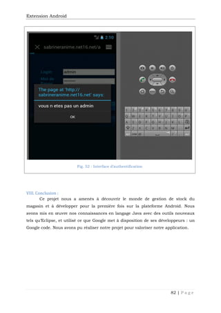 Extension Android
82 | P a g e
Fig. 52 : Interface d’authentification
VIII. Conclusion :
Ce projet nous a amenés à découvrir le monde de gestion de stock du
magasin et à développer pour la première fois sur la plateforme Android. Nous
avons mis en œuvre nos connaissances en langage Java avec des outils nouveaux
tels qu’Eclipse, et utilisé ce que Google met à disposition de ses développeurs : un
Google code. Nous avons pu réaliser notre projet pour valoriser notre application.
 