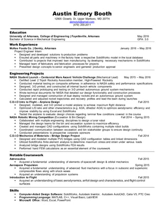 Austin Emory Booth
12905 Cloverly Dr, Upper Marlboro, MD 20774
aemoryb@gmail.com
(479) 200-2011
Education
University of Arkansas, College of Engineering | Fayetteville, Arkansas May 2016
Bachelor of Science in Mechanical Engineering GPA: 3.0
Work Experience
McKee Foods Co. | Gentry, Arkansas January 2016 – May 2016
Project Engineer Intern
 Designed and developed solutions to production problems
 Ensured all parts and machinery in the factory have a respective SolidWorks model in the local database
 Contributed to projects that improved lean manufacturing by developing necessary mechanisms in SolidWorks
 Managed team of fabricators and fabrication processes for projects
 Presented design concepts to senior engineers and garnered production approval
Engineering Projects
NASA Student Launch – Centennial Mars Ascent Vehicle Challenge (Mechanical Lead) May 2015 – May 2016
 Certified Level 2 Tripoli Rocketry Association member, High-Powered Rocketry
 Conducted material testing on composite airframes in adherence to NASA safety and performance specifications
 Designed, 3-D printed, and constructed all internal launch vehicle components
 Conducted rapid prototyping and testing on 3-D printed autonomous ground system mechanisms
 Wrote technical documents for NASA that detailed our design functionality and construction processes
 Designed and managed construction of dual deploy rockets and an autonomous ground system
 Calculated and adjusted rocket trajectories and recovery profiles and lead the team during launches
C.D.I.O Intro to Flight – Airplane Design Fall 2015
 Designed, modeled, and 3-D printed a model airplane to achieve maximum flight distance
 Optimized L/D ratio and other characteristics (e.g. AOA, dihedral AOA) to optimize aerodynamic efficiency and
improve stability by using Excel and SolidWorks
 Tested the airplane to evaluate design choices regarding laminar flow conditions covered in the course
NASA Robotic Mining Competition (Excavation & Bin Design) Fall 2014 – Spring 2015
 Collaborated with multiple engineering disciplines to design a lunar robot
 Managed the design teams for the bin and excavation system to maximize efficiency
 Created and managed CAD configurations using SolidWorks containing multiple robot builds
 Coordinated communication between excavation and bin stakeholder groups to ensure design continuity
 Conducted presentations to prospective corporate sponsors
C.D.I.O Mechanics of Materials – Bridge Design Project Fall 2014
 Designed and modeled multiple PVC bridges using CAD configuration tables and linked dimensions
 Utilized SolidWorks finite element analysis to determine maximum stress and strain under various loads
 Analyzed bridge designs using SolidWorks FEA results
 Performed hand FEM calculations as an essential element of the coursework
Notable Coursework
Astronautics Fall 2015
 Acquired a fundamental understanding of elements of spacecraft design & orbital mechanics
Aerospace Propulsion Spring 2015
 Acquired a fundamental understanding of advanced fluid mechanics with a focus in subsonic and supersonic
compressible flows along with shock waves
 Acquired an understanding of propulsion systems
Introduction to Flight Fall 2015
 Acquired an understanding of basic aerodynamics, airfoil design and characteristics, and flight control
surfaces
Skills
 Computer-Aided Design Software: SolidWorks, Autodesk Inventor, Autodesk AutoCAD, Catia V5, PTC Creo
 Programming Language: MATLAB, C++, Visual Basic, LabVIEW
 Microsoft Office: Word, Excel, PowerPoint
 