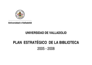 UNIVERSIDAD DE VALLADOLID


PLAN ESTRATÉGICO DE LA BIBLIOTECA
             2005 - 2008
 