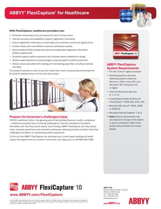 ABBYY FlexiCapture for Healthcare
                       ®                                                  ®




With FlexiCapture, healthcare providers can:
•	 Eliminate manual data entry and reduce the risk of human errors
•	 Improve accuracy and availability of patient registration information
•	 Ensure registration information is audit ready with automatic control over signed forms
•	 Create a faster and more efficient insurance verification process
•	 Accommodate the flow of paper documents and easily share registration information
   between departments
•	 Facilitate superior patient experience and increase patient satisfaction ratings
•	 Reclaim space devoted to record storage to improve patient or staff environment
•	 Reduce costs associated with creating and maintaining paper files, including materials                                                ABBYY FlexiCapture
   and labor
                                                                                                                                         System Requirements
This powerful solution is easy to use and makes short work of processing everything from                                                 •	 PC with 2 GHz or higher processor
ID cards to release forms to forms with check boxes.
                                                                                                                                         •	 Operating systems (servers):
                                                                                                                                            Operating systems (stations):
                                                                                                                                            Memory: 1 GB for every CPU core
                                                                                                                                            Microsoft .NET Framework 2.0
                                                                                                                                            or higher
                                                                                                                                         •	 Internet Information Services
                                                                                                                                            6, 7, or 7.5
                                                                                                                                         •	 Crystal Reports Basic Runtime for
                                                                                                                                            Visual Studio®: 2008: x86; 2010: x64
                                                                                                                                         •	 Microsoft SQL Server® 2005, 2008
                                                                                                                                            or 2008 R2
                                                                                                                                         •	 Microsoft Internet Explorer® 7, 8, 9
Prepare for tomorrow’s challenges today                                                                                                  •	 Note: System requirements may
HITECH, healthcare reform, the growing pool of retiring Baby Boomers, audits, compliance                                                    vary based on the type of the station
– healthcare providers face increasing challenges to maintain standards of excellent,                                                       or server component. Refer to the
affordable care. But they cannot expect more funding. ABBYY FlexiCapture can help reduce                                                    product documentation for further
costs, increase productivity and streamline processes, allowing providers to better meet their                                              details.
challenges and deliver an outstanding patient experience.
To find out how ABBYY FlexiCapture can eliminate your current paper backlog and easily
capture the paper forms you receive in the future, visit abbyy.com or call 866-463-7689.




                                                                                                                                    ABBYY USA
                                                                                                                                    880 North McCarthy Blvd., Suite 220
                                                                                                                                    Milpitas, CA 95035, USA

www.ABBYY.com/FlexiCapture                                                                                                          Tel +1 866.463.7689
                                                                                                                                    Fax +1 408.457.9778
                                                                                                                                    sales@abbyyusa.com
© 2012 ABBYY USA Software House, Inc. All rights reserved. ABBYY, the ABBYY logo and FlexiCapture are trademarks or registered
trademarks of ABBYY Software Ltd. All other trademarks are the property of their respective owners. Information contained in this
document is subject to change without notice.                                                                                       www.ABBYY.com
 
