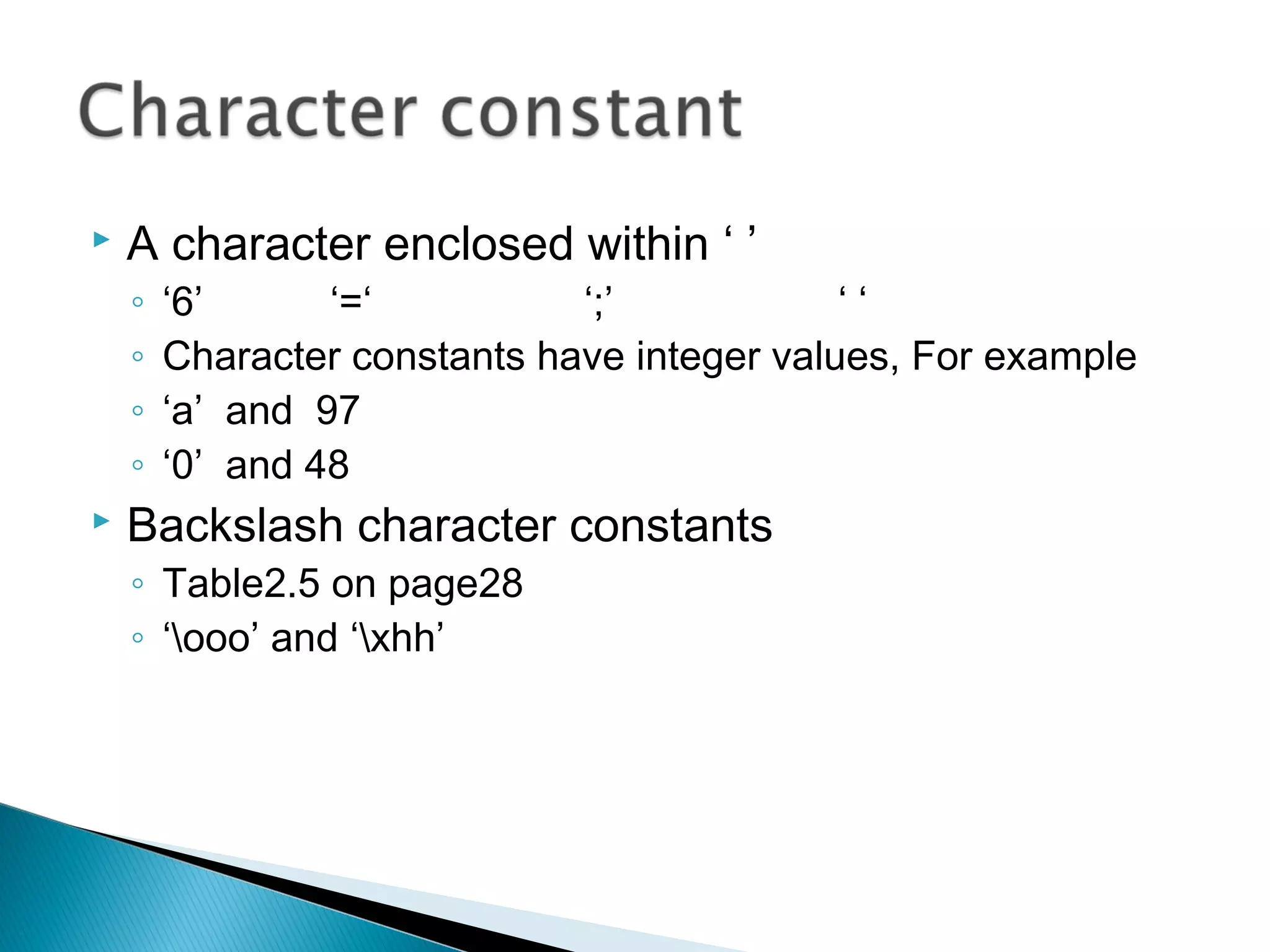  A character enclosed within ‘ ’
◦ ‘6’ ‘=‘ ‘;’ ‘ ‘
◦ Character constants have integer values, For example
◦ ‘a’ and 97
◦ ‘0’ and 48
 Backslash character constants
◦ Table2.5 on page28
◦ ‘ooo’ and ‘xhh’
 