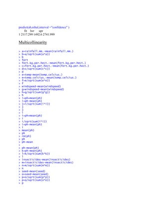 predict(ab,nihal,interval ="confidence" )
fit lwr upr
1 2117.299 1492.6 2741.999
Multicollinearity
> a=rainfall.mm.-mean(rainfall.mm.)
> b=a/sqrt(sum(a*a))
> b
> fert
> fert.kg.per.hect.-mean(fert.kg.per.hect.)
> c=fert.kg.per.hect.-mean(fert.kg.per.hect.)
> d=c/sqrt(sum(c*c))
> d
> e=temp-mean(temp.celcius.)
> e=temp.celcius.-mean(temp.celcius.)
> f=e/sqrt(sum(e*e))
> f
> windspeed-mean(windspeed)
> g=windspeed-mean(windspeed)
> h=g/sqrt(sum(g*g))
> h
> i=ph=mean(ph)
> i=ph-mean(ph)
> j=i/sqrt(sum(i*i))
> j
> j
> i
> i=ph=mean(ph)
> i
> i/sqrt(sum(i*i))
> i=ph-mean(ph)
> i
> mean(ph)
> ph
> rm(ph)
> ph
> ph-mean
>
> ph-mean(ph)
> k=ph-mean(ph)
> l=k/sqrt(sum(k*k))
> l
> insecticides-mean(insecticides)
> m=insecticides-mean(insecticides)
> n=m/sqrt(sum(m*m))
> n
> seed-mean(seed)
> o=seed-mean(seed)
> p=o/sqrt(sum(p*p))
> p=o/sqrt(sum(o*o))
> p
 