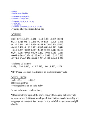 > humid
> humid-mean(humid)
> q=humid-mean(humid)
> r=q/sqrt(sum(q*q))
> r
> x=cbind(r,p,n,l,h,f,d,b)
> t(x)%*%x
> y=t(x)%*%x
> inverse.gaussian(r,p,n,l,h,f,d,b)
By doing above commands we get,
INVERSE
1.858 0.313 -0.137 -0.431 -1.258 0.201 -0.065 -0.224
0.313 1.516 0.518 0.460 0.349 -0.061 -0.308 -0.436
-0.137 0.518 1.610 0.196 0.803 0.026 -0.474 -0.470
-0.431 0.460 0.196 1.415 0.867 -0.030 -0.102 0.048
-1.258 0.349 0.803 0.867 2.543 -0.103 0.013 0.385
0.201 -0.061 0.026 -0.030 -0.103 1.061 0.085 -0.111
-0.065 -0.308 -0.474 -0.102 0.013 0.085 1.357 0.665
-0.224 -0.436 -0.470 0.048 0.385 -0.111 0.665 1.576
Hence the vif will be
1.858, 1.516, 1.610, 1.415, 2.543, 1.061, 1.357, 1.576.
All vif’s are less than 5 so there is no multicollinearity data
CONCLUSION:
Ho:b1=b2=………=b8=0
H1:Ho is not true
Ho is rejected as all bi’s are not 0.
From t values we conclude that ,
All farmers try to give all the stuffs required by a crop but only yield
increases when fertilizers, wind speed, insecticides, seeds, humidity are
in appropriate amount. We cannot control rainfall, temperature and pH
of soils.
 