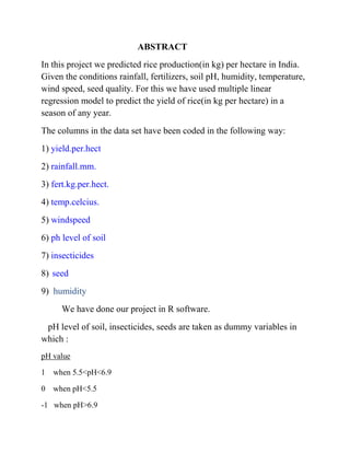 ABSTRACT
In this project we predicted rice production(in kg) per hectare in India.
Given the conditions rainfall, fertilizers, soil pH, humidity, temperature,
wind speed, seed quality. For this we have used multiple linear
regression model to predict the yield of rice(in kg per hectare) in a
season of any year.
The columns in the data set have been coded in the following way:
1) yield.per.hect
2) rainfall.mm.
3) fert.kg.per.hect.
4) temp.celcius.
5) windspeed
6) ph level of soil
7) insecticides
8) seed
9) humidity
We have done our project in R software.
pH level of soil, insecticides, seeds are taken as dummy variables in
which :
pH value
1 when 5.5<pH<6.9
0 when pH<5.5
-1 when pH>6.9
 