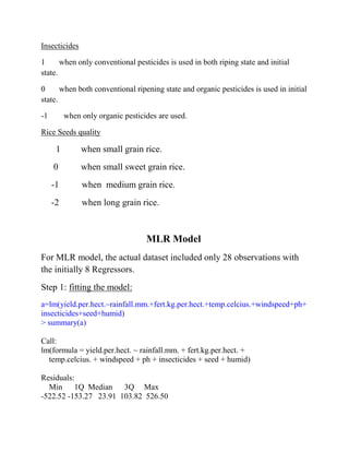 Insecticides
1 when only conventional pesticides is used in both riping state and initial
state.
0 when both conventional ripening state and organic pesticides is used in initial
state.
-1 when only organic pesticides are used.
Rice Seeds quality
1 when small grain rice.
0 when small sweet grain rice.
-1 when medium grain rice.
-2 when long grain rice.
MLR Model
For MLR model, the actual dataset included only 28 observations with
the initially 8 Regressors.
Step 1: fitting the model:
a=lm(yield.per.hect.~rainfall.mm.+fert.kg.per.hect.+temp.celcius.+windspeed+ph+
insecticides+seed+humid)
> summary(a)
Call:
lm(formula = yield.per.hect. ~ rainfall.mm. + fert.kg.per.hect. +
temp.celcius. + windspeed + ph + insecticides + seed + humid)
Residuals:
Min 1Q Median 3Q Max
-522.52 -153.27 23.91 103.82 526.50
 