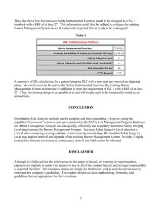 11
Thus, the above low fuel pressure Safety Instrumented Function needs to be designed as a SIL 1
interlock with a RRF of at least 27. This information could then be utilized to evaluate the existing
Burner Management System to see if it meets the required SIL or needs to be re-designed.
Table 1
A summary of SIL calculations for a general purpose PLC with a one-year test interval are depicted
above. As can be seen for this particular Safety Instrumented Function, the existing Burner
Management System architecture is sufficient to meet the requirement of SIL 1 with a RRF of at least
27. Thus, the existing design is acceptable as is and will simply need to be functionally tested on an
annual basis.
CONCLUSION
Quantitative Risk Analysis methods can be complex and time consuming. However, using the
simplified “worst-case”scenario concepts contained in the EPA’s Risk Management Program Guidance
for Offsite Consequence Analysis one can quickly, efficiently and accurately determine Safety Integrity
Level requirements for Burner Management Systems. Accurate Safety Integrity Level selection is
critical when analyzing existing systems. If one is overly conservative, the resultant Safety Integrity
Level may require removal and upgrade of the existing Burner Management System. In today’s highly
competitive business environment, unnecessary costs of any kind cannot be tolerated.
DISCLAIMER
Although it is believed that the information in this paper is factual, no warranty or representation,
expressed or implied, is made with respect to any or all of the content thereof, and no legal responsibility
is assumed therefore. The examples shown are simply for illustration, and as such do not necessarily
represent any company’s guidelines. The readers should use data, methodology, formulas, and
guidelines that are appropriate for their situations.
 