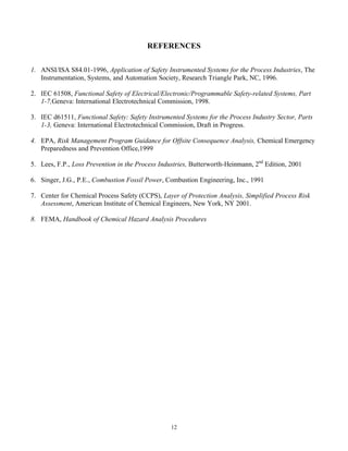 12
REFERENCES
1. ANSI/ISA S84.01-1996, Application of Safety Instrumented Systems for the Process Industries, The
Instrumentation, Systems, and Automation Society, Research Triangle Park, NC, 1996.
2. IEC 61508, Functional Safety of Electrical/Electronic/Programmable Safety-related Systems, Part
1-7,Geneva: International Electrotechnical Commission, 1998.
3. IEC d61511, Functional Safety: Safety Instrumented Systems for the Process Industry Sector, Parts
1-3, Geneva: International Electrotechnical Commission, Draft in Progress.
4. EPA, Risk Management Program Guidance for Offsite Consequence Analysis, Chemical Emergency
Preparedness and Prevention Office,1999
5. Lees, F.P., Loss Prevention in the Process Industries, Butterworth-Heinmann, 2nd
Edition, 2001
6. Singer, J.G., P.E., Combustion Fossil Power, Combustion Engineering, Inc., 1991
7. Center for Chemical Process Safety (CCPS), Layer of Protection Analysis, Simplified Process Risk
Assessment, American Institute of Chemical Engineers, New York, NY 2001.
8. FEMA, Handbook of Chemical Hazard Analysis Procedures
 
