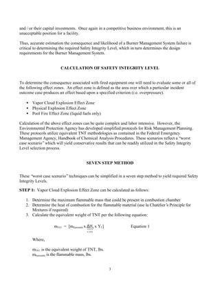 3
and / or their capital investments. Once again in a competitive business environment, this is an
unacceptable position for a facility.
Thus, accurate estimation the consequence and likelihood of a Burner Management System failure is
critical to determining the required Safety Integrity Level, which in turn determines the design
requirements for the Burner Management System.
CALCULATION OF SAFETY INTEGRITY LEVEL
To determine the consequence associated with fired equipment one will need to evaluate some or all of
the following effect zones. An effect zone is defined as the area over which a particular incident
outcome case produces an effect based upon a specified criterion (i.e. overpressure).
• Vapor Cloud Explosion Effect Zone
• Physical Explosion Effect Zone
• Pool Fire Effect Zone (liquid fuels only)
Calculation of the above effect zones can be quite complex and labor intensive. However, the
Environmental Protection Agency has developed simplified protocols for Risk Management Planning.
These protocols utilize equivalent TNT methodologies as contained in the Federal Emergency
Management Agency, Handbook of Chemical Analysis Procedures. These scenarios reflect a “worst
case scenario”which will yield conservative results that can be readily utilized in the Safety Integrity
Level selection process.
SEVEN STEP METHOD
These “worst case scenario”techniques can be simplified in a seven step method to yield required Safety
Integrity Levels.
STEP 1: Vapor Cloud Explosion Effect Zone can be calculated as follows:
1. Determine the maximum flammable mass that could be present in combustion chamber
2. Determine the heat of combustion for the flammable material (use la Chatelier’s Principle for
Mixtures if required)
3. Calculate the equivalent weight of TNT per the following equation:
Where,
mTNT is the equivalent weight of TNT, lbs.
mflammable is the flammable mass, lbs.
mTNT = [mflammable x ∆Hc x Yf ] Equation 1
1155
 