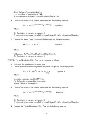 4
∆Hc is the heat of combustion, kcal/kg.
1155 is the heat of combustion of TNT.
Yf is the explosive yield factor, which EPA has defined as 10%.
4. Calculate the radius for the circular impact zone per the following equation:
Where,
d is the distance to a given overpressure, ft.
O
p is the peak overpressure, psi, which is typically three (3) psi for calculation of fatalities.
5. Calculate the Vapor Cloud Explosion Effect Zone per the following equation:
Where,
VCEEffectZone is the Vapor Cloud Explosion Effect Zone, ft2
.
d is the distance to a given overpressure, ft.
STEP 2: Physical Explosion Effect Zone can be calculated as follows:
1. Determine the vessel rupture pressure, psia
2. Convert pressure in vessel to equivalent weight of TNT per the following equation:
Where,
mTNT is the equivalent weight of TNT, lbs.
P is the bursting pressure of the vessel, psia.
V is the volume of the vessel, ft3
.
3. Calculate the radius for the circular impact zone per the following equation:
Where,
d is the distance to a given overpressure, ft.
O
p is the peak overpressure, psi, which is typically three (3) psi for calculation of fatalities.
4. Calculate the Physical Explosion Effect Zone per the following equation:
d(ft) = mTNT
1/3
e3.5031-0.724ln(O
p)+0.0398(lnO
p)2
Equation 2
VCEEffectZone = πx d2
Equation 3
mTNT = 9.25x10-5
x P x V x ln( P ) Equation 4
14.7
d(ft) = mTNT
1/3
e3.5031-0.724ln(O
p)+0.0398(lnO
p)2
Equation 5
 