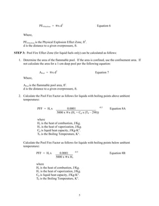 5
Where,
PEEffectZone is the Physical Explosion Effect Zone, ft2
.
d is the distance to a given overpressure, ft.
STEP 3: Pool Fire Effect Zone (for liquid fuels only) can be calculated as follows:
1. Determine the area of the flammable pool. If the area is confined, use the confinement area. If
not calculate the area for a 1-cm deep pool per the following equation:
Where,
APool is the flammable pool area, ft2
.
d is the distance to a given overpressure, ft.
2. Calculate the Pool Fire Factor as follows for liquids with boiling points above ambient
temperature:
Calculate the Pool Fire Factor as follows for liquids with boiling points below ambient
temperature:
PEEffectZone = πx d2
Equation 6
APool = πx d2
Equation 7
PFF = Hc x 0.0001 -0.5
Equation 8A
5000 x πx (Hv + Cp x (Tb – 298))
where
Hc is the heat of combustion, J/Kg.
Hv is the heat of vaporization, J/Kg.
Cp is liquid heat capacity, J/Kg-K°.
Tb is the Boiling Temperature, K°.
PFF = Hc x 0.0001 -0.5
Equation 8B
5000 x πx Hv
where
Hc is the heat of combustion, J/Kg.
Hv is the heat of vaporization, J/Kg.
Cp is liquid heat capacity, J/Kg-K°.
Tb is the Boiling Temperature, K°.
 