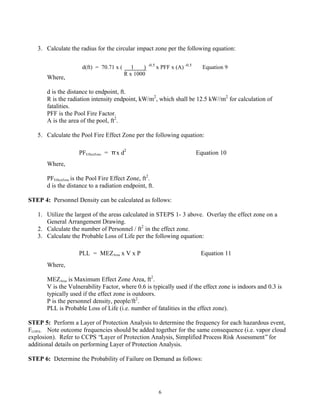 6
3. Calculate the radius for the circular impact zone per the following equation:
Where,
d is the distance to endpoint, ft.
R is the radiation intensity endpoint, kW/m2
, which shall be 12.5 kW//m2
for calculation of
fatalities.
PFF is the Pool Fire Factor.
A is the area of the pool, ft2
.
5. Calculate the Pool Fire Effect Zone per the following equation:
Where,
PFEffectZone is the Pool Fire Effect Zone, ft2
.
d is the distance to a radiation endpoint, ft.
STEP 4: Personnel Density can be calculated as follows:
1. Utilize the largest of the areas calculated in STEPS 1- 3 above. Overlay the effect zone on a
General Arrangement Drawing.
2. Calculate the number of Personnel / ft2
in the effect zone.
3. Calculate the Probable Loss of Life per the following equation:
Where,
MEZArea is Maximum Effect Zone Area, ft2
.
V is the Vulnerability Factor, where 0.6 is typically used if the effect zone is indoors and 0.3 is
typically used if the effect zone is outdoors.
P is the personnel density, people/ft2
.
PLL is Probable Loss of Life (i.e. number of fatalities in the effect zone).
STEP 5: Perform a Layer of Protection Analysis to determine the frequency for each hazardous event,
FLOPA. Note outcome frequencies should be added together for the same consequence (i.e. vapor cloud
explosion). Refer to CCPS “Layer of Protection Analysis, Simplified Process Risk Assessment”for
additional details on performing Layer of Protection Analysis.
STEP 6: Determine the Probability of Failure on Demand as follows:
d(ft) = 70.71 x ( 1 ) -0.5
x PFF x (A) -0.5
Equation 9
R x 1000
PFEffectZone = πx d2
Equation 10
PLL = MEZArea x V x P Equation 11
 