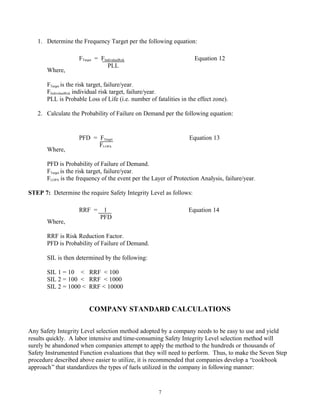 7
1. Determine the Frequency Target per the following equation:
Where,
FTarget is the risk target, failure/year.
FIndividualRisk individual risk target, failure/year.
PLL is Probable Loss of Life (i.e. number of fatalities in the effect zone).
2. Calculate the Probability of Failure on Demand per the following equation:
Where,
PFD is Probability of Failure of Demand.
FTarget is the risk target, failure/year.
FLOPA is the frequency of the event per the Layer of Protection Analysis, failure/year.
STEP 7: Determine the require Safety Integrity Level as follows:
Where,
RRF is Risk Reduction Factor.
PFD is Probability of Failure of Demand.
SIL is then determined by the following:
SIL 1 = 10 < RRF < 100
SIL 2 = 100 < RRF < 1000
SIL 2 = 1000 < RRF < 10000
COMPANY STANDARD CALCULATIONS
Any Safety Integrity Level selection method adopted by a company needs to be easy to use and yield
results quickly. A labor intensive and time-consuming Safety Integrity Level selection method will
surely be abandoned when companies attempt to apply the method to the hundreds or thousands of
Safety Instrumented Function evaluations that they will need to perform. Thus, to make the Seven Step
procedure described above easier to utilize, it is recommended that companies develop a “cookbook
approach”that standardizes the types of fuels utilized in the company in following manner:
FTarget = FIndividualRisk Equation 12
PLL
PFD = FTarget Equation 13
FLOPA
RRF = 1 Equation 14
PFD
 