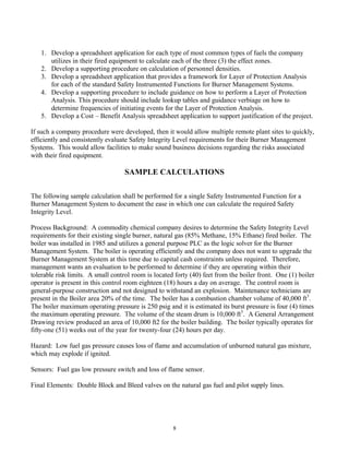 8
1. Develop a spreadsheet application for each type of most common types of fuels the company
utilizes in their fired equipment to calculate each of the three (3) the effect zones.
2. Develop a supporting procedure on calculation of personnel densities.
3. Develop a spreadsheet application that provides a framework for Layer of Protection Analysis
for each of the standard Safety Instrumented Functions for Burner Management Systems.
4. Develop a supporting procedure to include guidance on how to perform a Layer of Protection
Analysis. This procedure should include lookup tables and guidance verbiage on how to
determine frequencies of initiating events for the Layer of Protection Analysis.
5. Develop a Cost – Benefit Analysis spreadsheet application to support justification of the project.
If such a company procedure were developed, then it would allow multiple remote plant sites to quickly,
efficiently and consistently evaluate Safety Integrity Level requirements for their Burner Management
Systems. This would allow facilities to make sound business decisions regarding the risks associated
with their fired equipment.
SAMPLE CALCULATIONS
The following sample calculation shall be performed for a single Safety Instrumented Function for a
Burner Management System to document the ease in which one can calculate the required Safety
Integrity Level.
Process Background: A commodity chemical company desires to determine the Safety Integrity Level
requirements for their existing single burner, natural gas (85% Methane, 15% Ethane) fired boiler. The
boiler was installed in 1985 and utilizes a general purpose PLC as the logic solver for the Burner
Management System. The boiler is operating efficiently and the company does not want to upgrade the
Burner Management System at this time due to capital cash constraints unless required. Therefore,
management wants an evaluation to be performed to determine if they are operating within their
tolerable risk limits. A small control room is located forty (40) feet from the boiler front. One (1) boiler
operator is present in this control room eighteen (18) hours a day on average. The control room is
general-purpose construction and not designed to withstand an explosion. Maintenance technicians are
present in the Boiler area 20% of the time. The boiler has a combustion chamber volume of 40,000 ft3
.
The boiler maximum operating pressure is 250 psig and it is estimated its burst pressure is four (4) times
the maximum operating pressure. The volume of the steam drum is 10,000 ft3
. A General Arrangement
Drawing review produced an area of 10,000 ft2 for the boiler building. The boiler typically operates for
fifty-one (51) weeks out of the year for twenty-four (24) hours per day.
Hazard: Low fuel gas pressure causes loss of flame and accumulation of unburned natural gas mixture,
which may explode if ignited.
Sensors: Fuel gas low pressure switch and loss of flame sensor.
Final Elements: Double Block and Bleed valves on the natural gas fuel and pilot supply lines.
 