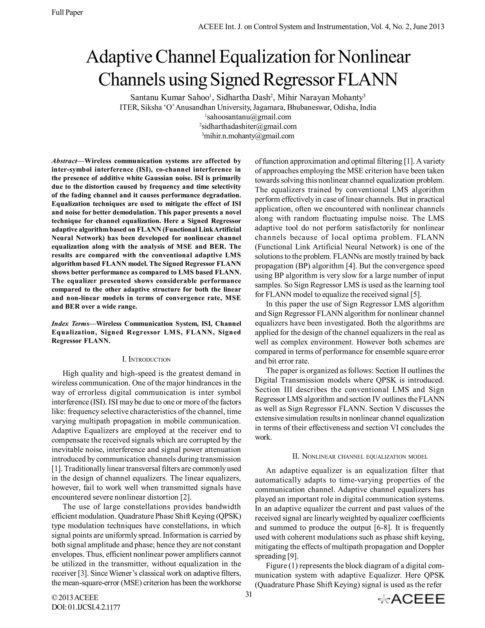 Full Paper
ACEEE Int. J. on Control System and Instrumentation, Vol. 4, No. 2, June 2013

Adaptive Channel Equalization for Nonlinear
Channels using Signed Regressor FLANN
Santanu Kumar Sahoo1, Sidhartha Dash2, Mihir Narayan Mohanty3
ITER, Siksha ‘O’ Anusandhan University, Jagamara, Bhubaneswar, Odisha, India
1
sahoosantanu@gmail.com
2
sidharthadashiter@gmail.com
3
mihir.n.mohanty@gmail.com
of function approximation and optimal filtering [1]. A variety
of approaches employing the MSE criterion have been taken
towards solving this nonlinear channel equalization problem.
The equalizers trained by conventional LMS algorithm
perform effectively in case of linear channels. But in practical
application, often we encountered with nonlinear channels
along with random fluctuating impulse noise. The LMS
adaptive tool do not perform satisfactorily for nonlinear
channels because of local optima problem. FLANN
(Functional Link Artificial Neural Network) is one of the
solutions to the problem. FLANNs are mostly trained by back
propagation (BP) algorithm [4]. But the convergence speed
using BP algorithm is very slow for a large number of input
samples. So Sign Regressor LMS is used as the learning tool
for FLANN model to equalize the received signal [5].
In this paper the use of Sign Regressor LMS algorithm
and Sign Regressor FLANN algorithm for nonlinear channel
equalizers have been investigated. Both the algorithms are
applied for the design of the channel equalizers in the real as
well as complex environment. However both schemes are
compared in terms of performance for ensemble square error
and bit error rate.
The paper is organized as follows: Section II outlines the
Digital Transmission models where QPSK is introduced.
Section III describes the conventional LMS and Sign
Regressor LMS algorithm and section IV outlines the FLANN
as well as Sign Regressor FLANN. Section V discusses the
extensive simulation results in nonlinear channel equalization
in terms of their effectiveness and section VI concludes the
work.

Abstract—Wireless communication systems are affected by
inter-symbol interference (ISI), co-channel interference in
the presence of additive white Gaussian noise. ISI is primarily
due to the distortion caused by frequency and time selectivity
of the fading channel and it causes performance degradation.
Equalization techniques are used to mitigate the effect of ISI
and noise for better demodulation. This paper presents a novel
technique for channel equalization. Here a Signed Regressor
adaptive algorithm based on FLANN (Functional Link Artificial
Neural Network) has been developed for nonlinear channel
equalization along with the analysis of MSE and BER. The
results are compared with the conventional adaptive LMS
algorithm based FLANN model. The Signed Regressor FLANN
shows better performance as compared to LMS based FLANN.
The equalizer presented shows considerable performance
compared to the other adaptive structure for both the linear
and non-linear models in terms of convergence rate, MSE
and BER over a wide range.
Index Terms—Wireless Communication System, ISI, Channel
Equalization, Signed Regressor LM S, FLANN, Signed
Regressor FLANN.

I. INTRODUCTION
High quality and high-speed is the greatest demand in
wireless communication. One of the major hindrances in the
way of errorless digital communication is inter symbol
interference (ISI). ISI may be due to one or more of the factors
like: frequency selective characteristics of the channel, time
varying multipath propagation in mobile communication.
Adaptive Equalizers are employed at the receiver end to
compensate the received signals which are corrupted by the
inevitable noise, interference and signal power attenuation
introduced by communication channels during transmission
[1]. Traditionally linear transversal filters are commonly used
in the design of channel equalizers. The linear equalizers,
however, fail to work well when transmitted signals have
encountered severe nonlinear distortion [2].
The use of large constellations provides bandwidth
efficient modulation. Quadrature Phase Shift Keying (QPSK)
type modulation techniques have constellations, in which
signal points are uniformly spread. Information is carried by
both signal amplitude and phase; hence they are not constant
envelopes. Thus, efficient nonlinear power amplifiers cannot
be utilized in the transmitter, without equalization in the
receiver [3]. Since Wiener’s classical work on adaptive filters,
the mean-square-error (MSE) criterion has been the workhorse
© 2013 ACEEE
DOI: 01.IJCSI.4.2.1177

II. NONLINEAR CHANNEL EQUALIZATION MODEL
An adaptive equalizer is an equalization filter that
automatically adapts to time-varying properties of the
communication channel. Adaptive channel equalizers has
played an important role in digital communication systems.
In an adaptive equalizer the current and past values of the
received signal are linearly weighted by equalizer coefficients
and summed to produce the output [6-8]. It is frequently
used with coherent modulations such as phase shift keying,
mitigating the effects of multipath propagation and Doppler
spreading [9].
Figure (1) represents the block diagram of a digital communication system with adaptive Equalizer. Here QPSK
(Quadrature Phase Shift Keying) signal is used as the refer
31

 