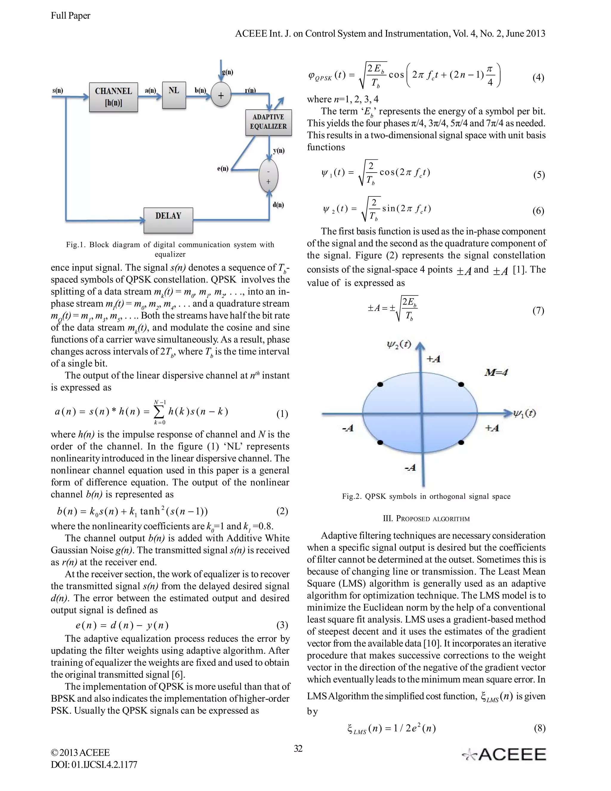 Full Paper
ACEEE Int. J. on Control System and Instrumentation, Vol. 4, No. 2, June 2013

 Q P SK ( t ) 

2 Eb
 

cos  2 f c t  (2 n  1) 
Tb
4 


(4)

where n=1, 2, 3, 4
The term ‘Eb’ represents the energy of a symbol per bit.
This yields the four phases π/4, 3π/4, 5π/4 and 7π/4 as needed.
This results in a two-dimensional signal space with unit basis
functions
 1 (t ) 

2
co s ( 2  f c t )
Tb

(5)

 2 (t ) 

2
s in ( 2  f c t )
Tb

(6)

The first basis function is used as the in-phase component
of the signal and the second as the quadrature component of
the signal. Figure (2) represents the signal constellation
consists of the signal-space 4 points  A and  A [1]. The
value of is expressed as

Fig.1. Block diagram of digital communication system with
equalizer

ence input signal. The signal s(n) denotes a sequence of Tbspaced symbols of QPSK constellation. QPSK involves the
splitting of a data stream mk(t) = m0, m1, m2, . . ., into an inphase stream mI(t) = m0, m2, m4, . . . and a quadrature stream
mQ(t) = m1, m3, m5, . . .. Both the streams have half the bit rate
of the data stream mk(t), and modulate the cosine and sine
functions of a carrier wave simultaneously. As a result, phase
changes across intervals of 2Tb, where Tb is the time interval
of a single bit.
The output of the linear dispersive channel at nth instant
is expressed as

A  

2 Eb
Tb

(7)

N 1

a (n)  s(n) * h(n) 

 h (k )s (n  k )

(1)

k 0

where h(n) is the impulse response of channel and N is the
order of the channel. In the figure (1) ‘NL’ represents
nonlinearity introduced in the linear dispersive channel. The
nonlinear channel equation used in this paper is a general
form of difference equation. The output of the nonlinear
channel b(n) is represented as

Fig.2. QPSK symbols in orthogonal signal space

2

(2)
b ( n )  k 0 s ( n )  k1 tanh ( s ( n  1))
where the nonlinearity coefficients are k0=1 and k1 =0.8.
The channel output b(n) is added with Additive White
Gaussian Noise g(n). The transmitted signal s(n) is received
as r(n) at the receiver end.
At the receiver section, the work of equalizer is to recover
the transmitted signal s(n) from the delayed desired signal
d(n). The error between the estimated output and desired
output signal is defined as
(3)
e(n)  d (n)  y(n)
The adaptive equalization process reduces the error by
updating the filter weights using adaptive algorithm. After
training of equalizer the weights are fixed and used to obtain
the original transmitted signal [6].
The implementation of QPSK is more useful than that of
BPSK and also indicates the implementation of higher-order
PSK. Usually the QPSK signals can be expressed as

III. PROPOSED

ALGORITHM

Adaptive filtering techniques are necessary consideration
when a specific signal output is desired but the coefficients
of filter cannot be determined at the outset. Sometimes this is
because of changing line or transmission. The Least Mean
Square (LMS) algorithm is generally used as an adaptive
algorithm for optimization technique. The LMS model is to
minimize the Euclidean norm by the help of a conventional
least square fit analysis. LMS uses a gradient-based method
of steepest decent and it uses the estimates of the gradient
vector from the available data [10]. It incorporates an iterative
procedure that makes successive corrections to the weight
vector in the direction of the negative of the gradient vector
which eventually leads to the minimum mean square error. In
LMS Algorithm the simplified cost function, ξ LMS (n) is given
by

ξ LMS ( n )  1 / 2 e 2 ( n )
© 2013 ACEEE
DOI: 01.IJCSI.4.2.1177

32

(8)

 
