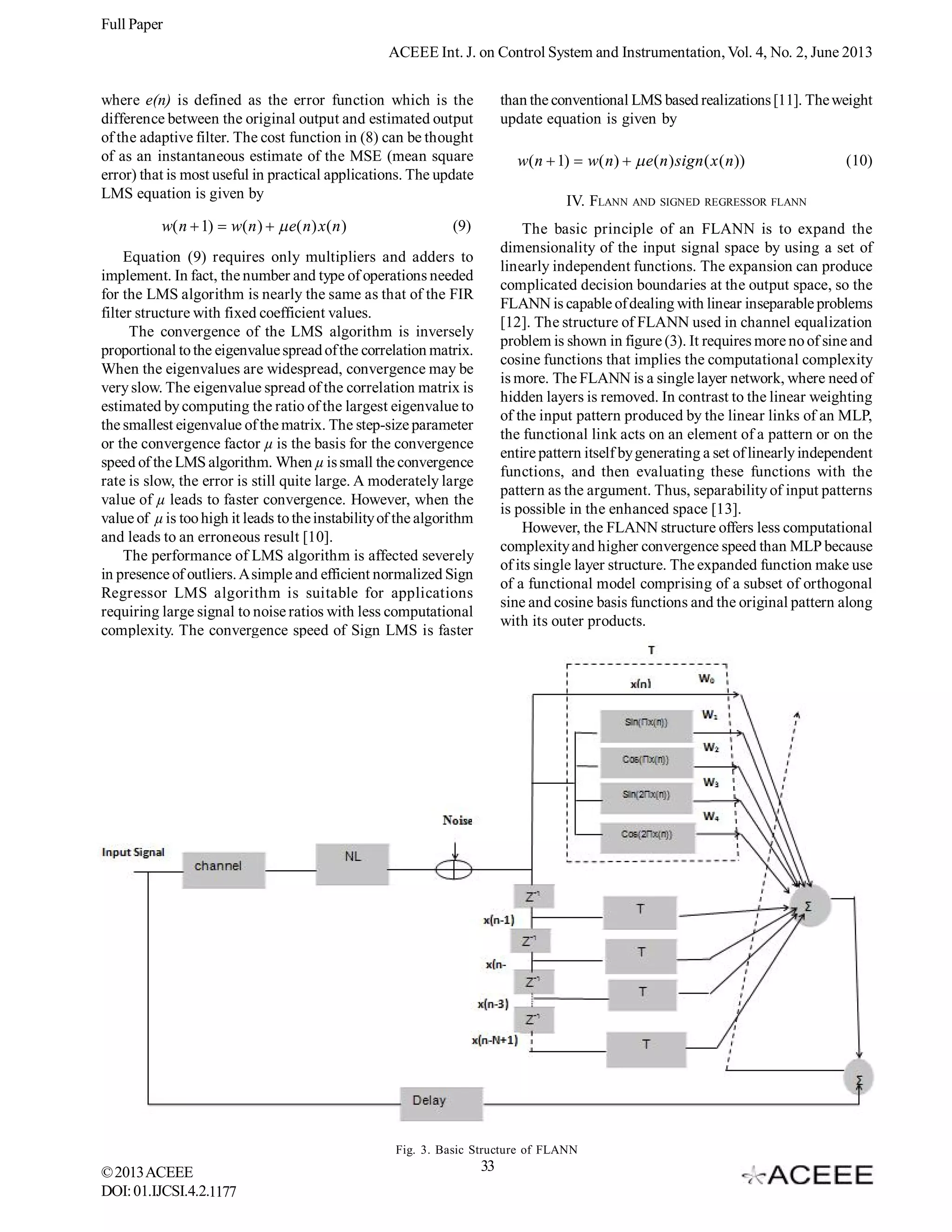 Full Paper
ACEEE Int. J. on Control System and Instrumentation, Vol. 4, No. 2, June 2013
where e(n) is defined as the error function which is the
difference between the original output and estimated output
of the adaptive filter. The cost function in (8) can be thought
of as an instantaneous estimate of the MSE (mean square
error) that is most useful in practical applications. The update
LMS equation is given by

w( n  1)  w( n )   e( n) x ( n )

than the conventional LMS based realizations [11]. The weight
update equation is given by

w( n  1)  w( n)   e ( n ) sign ( x ( n ))
IV. FLANN AND SIGNED REGRESSOR FLANN

(9)

The basic principle of an FLANN is to expand the
dimensionality of the input signal space by using a set of
linearly independent functions. The expansion can produce
complicated decision boundaries at the output space, so the
FLANN is capable of dealing with linear inseparable problems
[12]. The structure of FLANN used in channel equalization
problem is shown in figure (3). It requires more no of sine and
cosine functions that implies the computational complexity
is more. The FLANN is a single layer network, where need of
hidden layers is removed. In contrast to the linear weighting
of the input pattern produced by the linear links of an MLP,
the functional link acts on an element of a pattern or on the
entire pattern itself by generating a set of linearly independent
functions, and then evaluating these functions with the
pattern as the argument. Thus, separability of input patterns
is possible in the enhanced space [13].
However, the FLANN structure offers less computational
complexity and higher convergence speed than MLP because
of its single layer structure. The expanded function make use
of a functional model comprising of a subset of orthogonal
sine and cosine basis functions and the original pattern along
with its outer products.

Equation (9) requires only multipliers and adders to
implement. In fact, the number and type of operations needed
for the LMS algorithm is nearly the same as that of the FIR
filter structure with fixed coefficient values.
The convergence of the LMS algorithm is inversely
proportional to the eigenvalue spread of the correlation matrix.
When the eigenvalues are widespread, convergence may be
very slow. The eigenvalue spread of the correlation matrix is
estimated by computing the ratio of the largest eigenvalue to
the smallest eigenvalue of the matrix. The step-size parameter
or the convergence factor µ is the basis for the convergence
speed of the LMS algorithm. When µ is small the convergence
rate is slow, the error is still quite large. A moderately large
value of µ leads to faster convergence. However, when the
value of µ is too high it leads to the instability of the algorithm
and leads to an erroneous result [10].
The performance of LMS algorithm is affected severely
in presence of outliers. A simple and efficient normalized Sign
Regressor LMS algorithm is suitable for applications
requiring large signal to noise ratios with less computational
complexity. The convergence speed of Sign LMS is faster

Fig. 3. Basic Structure of FLANN

© 2013 ACEEE
DOI: 01.IJCSI.4.2.1177

(10)

33

 