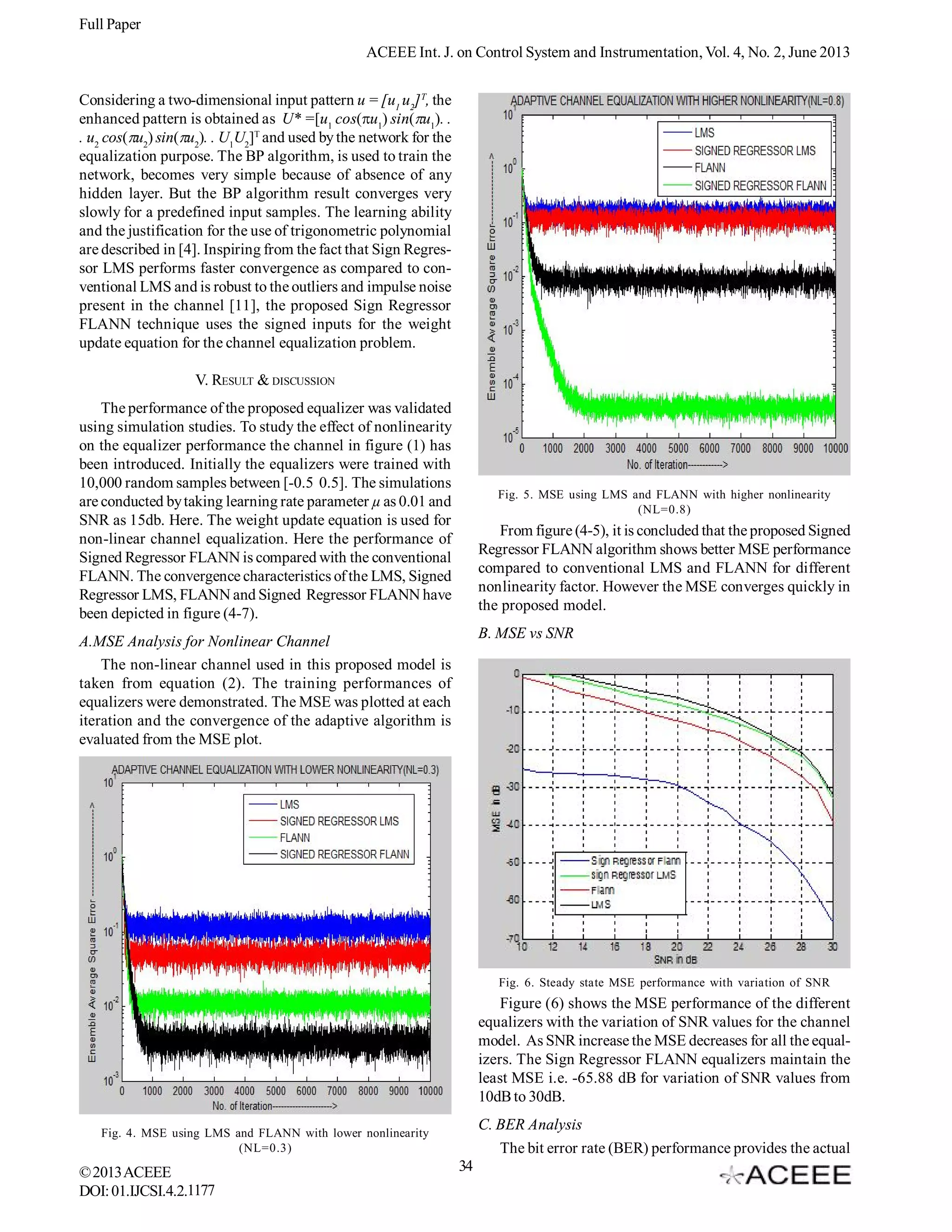 Full Paper
ACEEE Int. J. on Control System and Instrumentation, Vol. 4, No. 2, June 2013
Considering a two-dimensional input pattern u = [u1 u2] T, the
enhanced pattern is obtained as U* =[u1 cos(u1) sin(u1). .
. u2 cos(u2) sin(u2). . U1U2]T and used by the network for the
equalization purpose. The BP algorithm, is used to train the
network, becomes very simple because of absence of any
hidden layer. But the BP algorithm result converges very
slowly for a predefined input samples. The learning ability
and the justification for the use of trigonometric polynomial
are described in [4]. Inspiring from the fact that Sign Regressor LMS performs faster convergence as compared to conventional LMS and is robust to the outliers and impulse noise
present in the channel [11], the proposed Sign Regressor
FLANN technique uses the signed inputs for the weight
update equation for the channel equalization problem.
V. RESULT & DISCUSSION
The performance of the proposed equalizer was validated
using simulation studies. To study the effect of nonlinearity
on the equalizer performance the channel in figure (1) has
been introduced. Initially the equalizers were trained with
10,000 random samples between [-0.5 0.5]. The simulations
are conducted by taking learning rate parameter µ as 0.01 and
SNR as 15db. Here. The weight update equation is used for
non-linear channel equalization. Here the performance of
Signed Regressor FLANN is compared with the conventional
FLANN. The convergence characteristics of the LMS, Signed
Regressor LMS, FLANN and Signed Regressor FLANN have
been depicted in figure (4-7).

Fig. 5. MSE using LMS and FLANN with higher nonlinearity
(NL=0.8)

From figure (4-5), it is concluded that the proposed Signed
Regressor FLANN algorithm shows better MSE performance
compared to conventional LMS and FLANN for different
nonlinearity factor. However the MSE converges quickly in
the proposed model.
B. MSE vs SNR

A.MSE Analysis for Nonlinear Channel
The non-linear channel used in this proposed model is
taken from equation (2). The training performances of
equalizers were demonstrated. The MSE was plotted at each
iteration and the convergence of the adaptive algorithm is
evaluated from the MSE plot.

Fig. 6. Steady state MSE performance with variation of SNR

Figure (6) shows the MSE performance of the different
equalizers with the variation of SNR values for the channel
model. As SNR increase the MSE decreases for all the equalizers. The Sign Regressor FLANN equalizers maintain the
least MSE i.e. -65.88 dB for variation of SNR values from
10dB to 30dB.
C. BER Analysis
The bit error rate (BER) performance provides the actual

Fig. 4. MSE using LMS and FLANN with lower nonlinearity
(NL=0.3)

© 2013 ACEEE
DOI: 01.IJCSI.4.2.1177

34

 