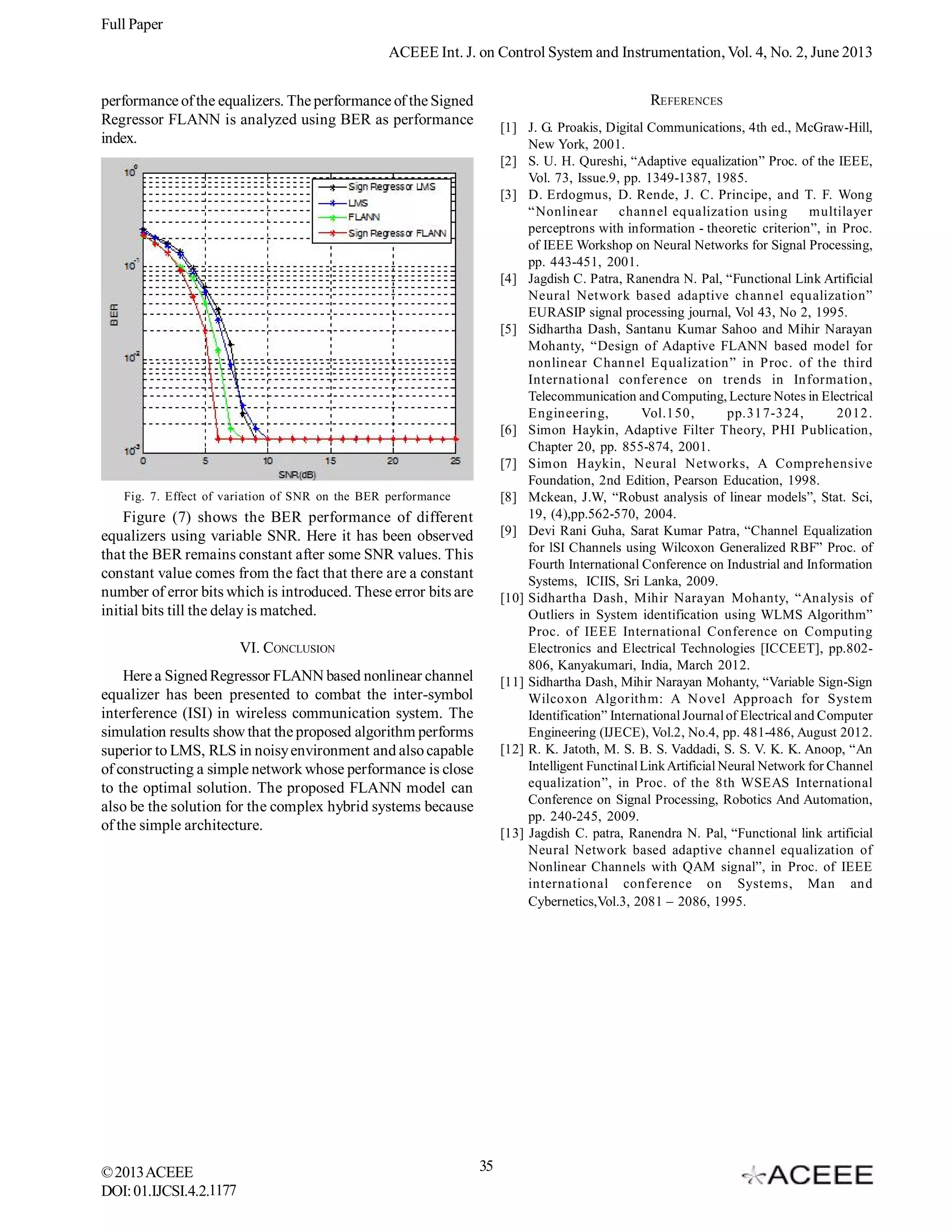 Full Paper
ACEEE Int. J. on Control System and Instrumentation, Vol. 4, No. 2, June 2013
REFERENCES

performance of the equalizers. The performance of the Signed
Regressor FLANN is analyzed using BER as performance
index.

[1] J. G. Proakis, Digital Communications, 4th ed., McGraw-Hill,
New York, 2001.
[2] S. U. H. Qureshi, “Adaptive equalization” Proc. of the IEEE,
Vol. 73, Issue.9, pp. 1349-1387, 1985.
[3] D. Erdogmus, D. Rende, J. C. Principe, and T. F. Wong
“Nonlinear
channel equalization using
multilayer
perceptrons with information - theoretic criterion”, in Proc.
of IEEE Workshop on Neural Networks for Signal Processing,
pp. 443-451, 2001.
[4] Jagdish C. Patra, Ranendra N. Pal, “Functional Link Artificial
Neural Network based adaptive channel equalization”
EURASIP signal processing journal, Vol 43, No 2, 1995.
[5] Sidhartha Dash, Santanu Kumar Sahoo and Mihir Narayan
Mohanty, “Design of Adaptive FLANN based model for
nonlinear Channel Equalization” in Proc. of the third
International conference on trends in Information,
Telecommunication and Computing, Lecture Notes in Electrical
Engineering,
Vol.150,
pp.317-324,
2012.
[6] Simon Haykin, Adaptive Filter Theory, PHI Publication,
Chapter 20, pp. 855-874, 2001.
[7] Simon Haykin, Neural Networks, A Comprehensive
Foundation, 2nd Edition, Pearson Education, 1998.
[8] Mckean, J.W, “Robust analysis of linear models”, Stat. Sci,
19, (4),pp.562-570, 2004.
[9] Devi Rani Guha, Sarat Kumar Patra, “Channel Equalization
for lSI Channels using Wilcoxon Generalized RBF” Proc. of
Fourth International Conference on Industrial and Information
Systems, ICIIS, Sri Lanka, 2009.
[10] Sidhartha Dash, Mihir Narayan Mohanty, “Analysis of
Outliers in System identification using WLMS Algorithm”
Proc. of IEEE International Conference on Computing
Electronics and Electrical Technologies [ICCEET], pp.802806, Kanyakumari, India, March 2012.
[11] Sidhartha Dash, Mihir Narayan Mohanty, “Variable Sign-Sign
Wilcoxon Algorithm: A Novel Approach for System
Identification” International Journal of Electrical and Computer
Engineering (IJECE), Vol.2, No.4, pp. 481-486, August 2012.
[12] R. K. Jatoth, M. S. B. S. Vaddadi, S. S. V. K. K. Anoop, “An
Intelligent Functinal Link Artificial Neural Network for Channel
equalization”, in Proc. of the 8th WSEAS International
Conference on Signal Processing, Robotics And Automation,
pp. 240-245, 2009.
[13] Jagdish C. patra, Ranendra N. Pal, “Functional link artificial
Neural Network based adaptive channel equalization of
Nonlinear Channels with QAM signal”, in Proc. of IEEE
international conference on Systems, Man and
Cybernetics,Vol.3, 2081 – 2086, 1995.

Fig. 7. Effect of variation of SNR on the BER performance

Figure (7) shows the BER performance of different
equalizers using variable SNR. Here it has been observed
that the BER remains constant after some SNR values. This
constant value comes from the fact that there are a constant
number of error bits which is introduced. These error bits are
initial bits till the delay is matched.
VI. CONCLUSION
Here a Signed Regressor FLANN based nonlinear channel
equalizer has been presented to combat the inter-symbol
interference (ISI) in wireless communication system. The
simulation results show that the proposed algorithm performs
superior to LMS, RLS in noisy environment and also capable
of constructing a simple network whose performance is close
to the optimal solution. The proposed FLANN model can
also be the solution for the complex hybrid systems because
of the simple architecture.

© 2013 ACEEE
DOI: 01.IJCSI.4.2.1177

35

 