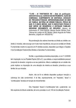 XXXX XX XXXXX XXXXXX
Assessoria Jurídica Online
10
“TJ-RS - AI 70067566539 RS - Data de publicação:
28/03/2016 Ementa: AGRAVO DE INSTRUMENTO. AÇÃO DE
COBRANÇA. CUMPRIMENTO DE SENTENÇA. EXCEÇÃO
DE PRÉ-EXECUTIVIDADE. IMPENHORABILIDADE DO BEM
DE FAMÍLIA. MATÉRIA DE ORDEM PÚBLICA. PROVA DE
QUE É O ÚNICO IMÓVEL QUE O EXECUTADO POSSUI E
QUE SERVE DE RESIDÊNCIA À ENTIDADE FAMILIAR.
NEGARAM SEGUIMENTO AO RECURSO. (Agravo de
Instrumento Nº 70067566539, Décima Quinta Câmara Cível,
Tribunal de Justiça do RS, Relator: Otávio Augusto de Freitas
Barcellos, Julgado em 16/03/2016).”
Na ponderação dos valores inerentes ao direito ao crédito e ao
direito à moradia, este exsurge com muito mais importância, eis que se constitui em Direito
Fundamental, inserto no caputdo art. 6º (direitos sociais), dispositivo que integra o Capítulo
II da Constituição Federal (Dos Direitos e Garantias Fundamentais).
De fato, e guardadas as devidas proporções, a Lei nº. 8.009/90
tem inspiração na Lex Poetelia Papiria (326 a.C.), que afastou a responsabilidade pessoal
(corporal) do devedor, cingindo-a ao seu patrimônio. Afinal, a satisfação de um crédito não
pode implicar na imposição de uma situação de miséria ao devedor, privando-o e sua
família de sua moradia.
Assim, não se lê no referido dispositivo qualquer menção a
cobrança de cota condominial. A lei fala, expressamente, em “impostos”, ‘taxas” e
“contribuições” devidas em função do imóvel familiar.
Ora, “impostos”, “taxas” e “contribuições” são – justamente – as
três espécies de tributo existentes, tal como previstas no art. 145 da Constituição Federal.
 