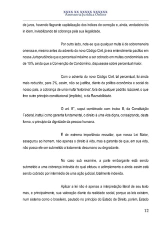 XXXX XX XXXXX XXXXXX
Assessoria Jurídica Online
12
de juros, havendo flagrante capitalização dos índices de correção e, ainda, verdadeiro bis
in idem, inviabilizando tal cobrança pela sua ilegalidade.
Por outro lado, note-se que qualquer multa é de sobremaneira
onerosa e,mesmo antes do advento do novo Código Civil, já era entendimento pacífico em
nossa Jurisprudência que o percentual máximo a ser cobrado em multas condominiais era
de 10%, ainda que a Convenção de Condomínio, dispusesse sobre percentual maior.
Com o advento do novo Código Civil, tal percentual, foi ainda
mais reduzido, para 2%, assim, não se justifica, diante da política econômica e social de
nosso país, a cobrança de uma multa “extorsiva”, fora de qualquer padrão razoável, o que
fere outro princípio constitucional (implícito), o da Razoabilidade.
O art. 5°, caput combinado com inciso III, da Constituição
Federal,institui como garantia fundamental, o direito à uma vida digna,consagrando, desta
forma, o princípio da dignidade da pessoa humana.
É de extrema importância ressaltar, que nossa Lei Maior,
assegurou ao homem, não apenas o direito à vida, mas a garantia de que, em sua vida,
não possa ele ser submetido a tratamento desumano ou degradante.
No caso sub examine, a parte embargante está sendo
submetido a uma cobrança indevida do qual efetuou o adimplemento e ainda assim está
sendo cobrado por intermédio de uma ação judicial, totalmente indevida.
Aplicar a lei não é apenas a interpretação literal de seu texto
mas, e principalmente, sua valoração diante da realidade social, porque as leis existem,
num sistema como o brasileiro, pautado no princípio do Estado de Direito, porém, Estado
 
