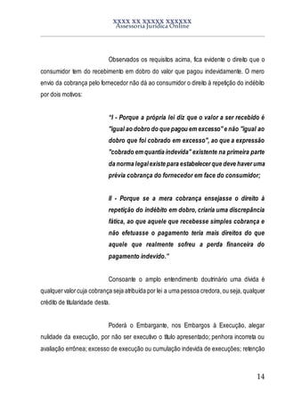 XXXX XX XXXXX XXXXXX
Assessoria Jurídica Online
14
Observados os requisitos acima, fica evidente o direito que o
consumidor tem do recebimento em dobro do valor que pagou indevidamente. O mero
envio da cobrança pelo fornecedor não dá ao consumidor o direito à repetição do indébito
por dois motivos:
“I - Porque a própria lei diz que o valor a ser recebido é
"igual ao dobro do que pagou em excesso"e não "igual ao
dobro que foi cobrado em excesso", ao que a expressão
"cobrado em quantia indevida" existente na primeira parte
da norma legalexiste para estabelecer que deve haver uma
prévia cobrança do fornecedor em face do consumidor;
II - Porque se a mera cobrança ensejasse o direito à
repetição do indébito em dobro, criaria uma discrepância
fática, ao que aquele que recebesse simples cobrança e
não efetuasse o pagamento teria mais direitos do que
aquele que realmente sofreu a perda financeira do
pagamento indevido.”
Consoante o amplo entendimento doutrinário uma dívida é
qualquervalorcuja cobrança seja atribuída por lei a uma pessoa credora,ou seja,qualquer
crédito de titularidade desta.
Poderá o Embargante, nos Embargos à Execução, alegar
nulidade da execução, por não ser executivo o título apresentado; penhora incorreta ou
avaliação errônea; excesso de execução ou cumulação indevida de execuções; retenção
 