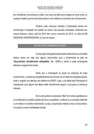 XXXX XX XXXXX XXXXXX
Assessoria Jurídica Online
15
por benfeitorias necessárias ou úteis, nos casos de título para entrega de coisa certa; ou
qualquer matéria que lhe seria lícito deduzir como defesa em processo de conhecimento.
Portanto, pela cobrança indevida o Embargado deverá ser
condenação à repetição de indébito em dobro, das parcelas adimplidas, referentes aos
meses fevereiro, março, abril de 2016 bem como novembro de 2015, no valor de R$
XXXXXXXX (XXXXXXXXXXXX) é o que se requer.
DA FALTA DE CONDIÇÃO DA AÇÃO
A execução embargada padece pela ausência de sua condição
básica, tendo em vista que alguns documentos que a fundamenta se trata de
“documentos devidamente adimplidos” (fls.. XXXX) e, tendo a parte embargante
efetuado o pagamento correto.
Ainda que o embargado se paute na cobrança de cotas
condominiais, a cobrança obrigatoriamente deve fundar-se em título de obrigação líquida,
certa e exigível, em atenção aos ditames do NCPC. Logo, a via eleita pelo Embargado é
inadequada, pois alguns dos títulos estão devidamente pagos, o que gerou a cobrança
indevida.
No mundo jurídico a expressão "título" tem vários significados e
é consideradono sentido substancial como a qualidade, o atributo ou a condição referente
a um direito e no sentido instrumental, ou seja, a expressão material,como um documento,
um papel ou outra manifestação escrita.
 
