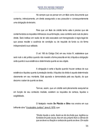 XXXX XX XXXXX XXXXXX
Assessoria Jurídica Online
16
Há sempre que se pensar em um título como documento que
contenha, intrinsicamente, um direito assegurado a seu possuidor e consequentemente
uma obrigação de terceiro.
Para que um título de crédito tenha valia é preciso que ele
contenha todos os requisitos intrínsecos à sua formação, caso contrário será nulo de pleno
direito. Será ineficaz em razão de ter sido executado com transgressão à regra legal de
que possa resultar a ausência de condição ou de requisito de fundo ou de forma
indispensável à sua validade.
O art. 166 do Código Civil, em seu inciso IV, estabelece que
será nulo o ato jurídico quando não revestir a forma prescrita em lei; é líquida a obrigação
certa quanto à sua existência e determinada quanto ao seu objeto.
A obrigação é certa e líquida quando houver certeza de sua
existência e liquidez quanto à prestação devida. A liquidez da dívida é aquela determinada
claramente em seu montante. Está apurada e demonstrada pelo seu líquido, do que
decorre o saber de quanto se deve.
Tem-se, assim, que um crédito será plenamente exequível se
em função de seu conteúdo mediato, existirem os requisitos de certeza, liquidez e
exigibilidade.
O festejado mestre De Plácido e Silva nos ensina em sua
brilhante obra "Vocabulário Jurídico", tomo II, 1978, que:
"Dívida líquida e certa. Assim se diz da dívida que, legítima ou
fundada em justa causa, traz em seu próprio título a ciência do
que se deve e a fixação e certeza de quanto se deve. Em razão
 