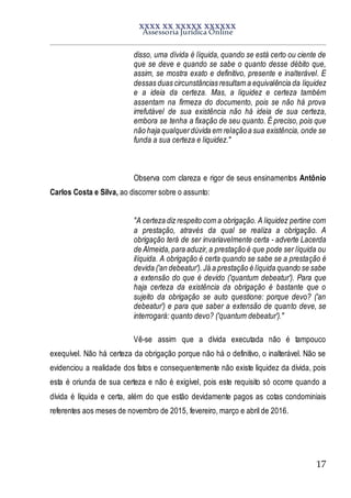 XXXX XX XXXXX XXXXXX
Assessoria Jurídica Online
17
disso, uma dívida é líquida, quando se está certo ou ciente de
que se deve e quando se sabe o quanto desse débito que,
assim, se mostra exato e definitivo, presente e inalterável. E
dessas duas circunstâncias resultam a equivalência da liquidez
e a ideia da certeza. Mas, a liquidez e certeza também
assentam na firmeza do documento, pois se não há prova
irrefutável de sua existência não há ideia de sua certeza,
embora se tenha a fixação de seu quanto. É preciso, pois que
não haja qualquerdúvida em relaçãoa sua existência, onde se
funda a sua certeza e liquidez."
Observa com clareza e rigor de seus ensinamentos Antônio
Carlos Costa e Silva, ao discorrer sobre o assunto:
"A certeza diz respeito com a obrigação. A liquidez pertine com
a prestação, através da qual se realiza a obrigação. A
obrigação terá de ser invariavelmente certa - adverte Lacerda
de Almeida,para aduzir,a prestação é que pode ser líquida ou
ilíquida. A obrigação é certa quando se sabe se a prestação é
devida ('an debeatur'). Já a prestação é líquida quando se sabe
a extensão do que é devido ('quantum debeatur'). Para que
haja certeza da existência da obrigação é bastante que o
sujeito da obrigação se auto questione: porque devo? ('an
debeatur') e para que saber a extensão de quanto deve, se
interrogará: quanto devo? ('quantum debeatur')."
Vê-se assim que a dívida executada não é tampouco
exequível. Não há certeza da obrigação porque não há o definitivo, o inalterável. Não se
evidenciou a realidade dos fatos e consequentemente não existe liquidez da dívida, pois
esta é oriunda de sua certeza e não é exigível, pois este requisito só ocorre quando a
dívida é líquida e certa, além do que estão devidamente pagos as cotas condominiais
referentes aos meses de novembro de 2015, fevereiro, março e abril de 2016.
 