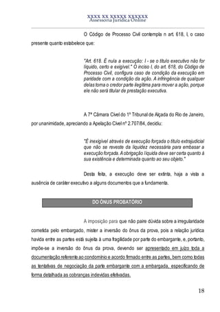 XXXX XX XXXXX XXXXXX
Assessoria Jurídica Online
18
O Código de Processo Civil contempla n art. 618, I, o caso
presente quanto estabelece que:
"Art. 618. É nula a execução: I - se o título executivo não for
líquido, certo e exigível." O inciso I, do art. 618, do Código de
Processo Civil, configura caso de condição da execução em
paridade com a condição da ação. A infringência de qualquer
delas torna o credor parte ilegítima para mover a ação, porque
ele não será titular de prestação executiva.
A 7ª Câmara Cível do 1º Tribunal de Alçada do Rio de Janeiro,
por unanimidade, apreciando a Apelação Cível nº 2.707/84, decidiu:
"É inexigível através de execução forçada o título extrajudicial
que não se reveste da liquidez necessária para embasar a
execução forçada.Aobrigação líquida deve ser certa quanto à
sua existência e determinada quanto ao seu objeto."
Desta feita, a execução deve ser extinta, haja a vista a
ausência de caráter executivo a alguns documentos que a fundamenta.
DO ÔNUS PROBATÓRIO
A imposição para que não paire dúvida sobre a irregularidade
cometida pelo embargado, mister a inversão do ônus da prova, pois a relação jurídica
havida entre as partes está sujeita à uma fragilidade por parte do embargante, e, portanto,
impõe-se a inversão do ônus da prova, devendo ser apresentado em juízo toda a
documentação referente ao condomínio e acordo firmado entre as partes, bem como todas
as tentativas de negociação da parte embargante com a embargada, especificando de
forma detalhada as cobranças indevidas efetivadas.
 