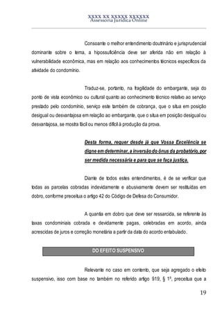 XXXX XX XXXXX XXXXXX
Assessoria Jurídica Online
19
Consoante o melhor entendimento doutrinário e jurisprudencial
dominante sobre o tema, a hipossuficiência deve ser aferida não em relação à
vulnerabilidade econômica, mas em relação aos conhecimentos técnicos específicos da
atividade do condomínio.
Traduz-se, portanto, na fragilidade do embargante, seja do
ponto de vista econômico ou cultural quanto ao conhecimento técnico relativo ao serviço
prestado pelo condomínio, serviço este também de cobrança, que o situa em posição
desigual ou desvantajosa em relação ao embargante, que o situa em posição desigual ou
desvantajosa, se mostra fácil ou menos difícil à produção da prova.
Desta forma, requer desde já que Vossa Excelência se
digne em determinar,a inversãodo ônus da probatório,por
ser medida necessária e para que se faça justiça.
Diante de todos estes entendimentos, é de se verificar que
todas as parcelas cobradas indevidamente e abusivamente devem ser restituídas em
dobro, conforme preceitua o artigo 42 do Código de Defesa do Consumidor.
A quantia em dobro que deve ser ressarcida, se referente às
taxas condominiais cobrada e devidamente pagas, celebradas em acordo, ainda
acrescidas de juros e correção monetária a partir da data do acordo entabulado.
DO EFEITO SUSPENSIVO
Relevante no caso em contento, que seja agregado o efeito
suspensivo, isso com base no também no referido artigo 919, § 1º, preceitua que a
 